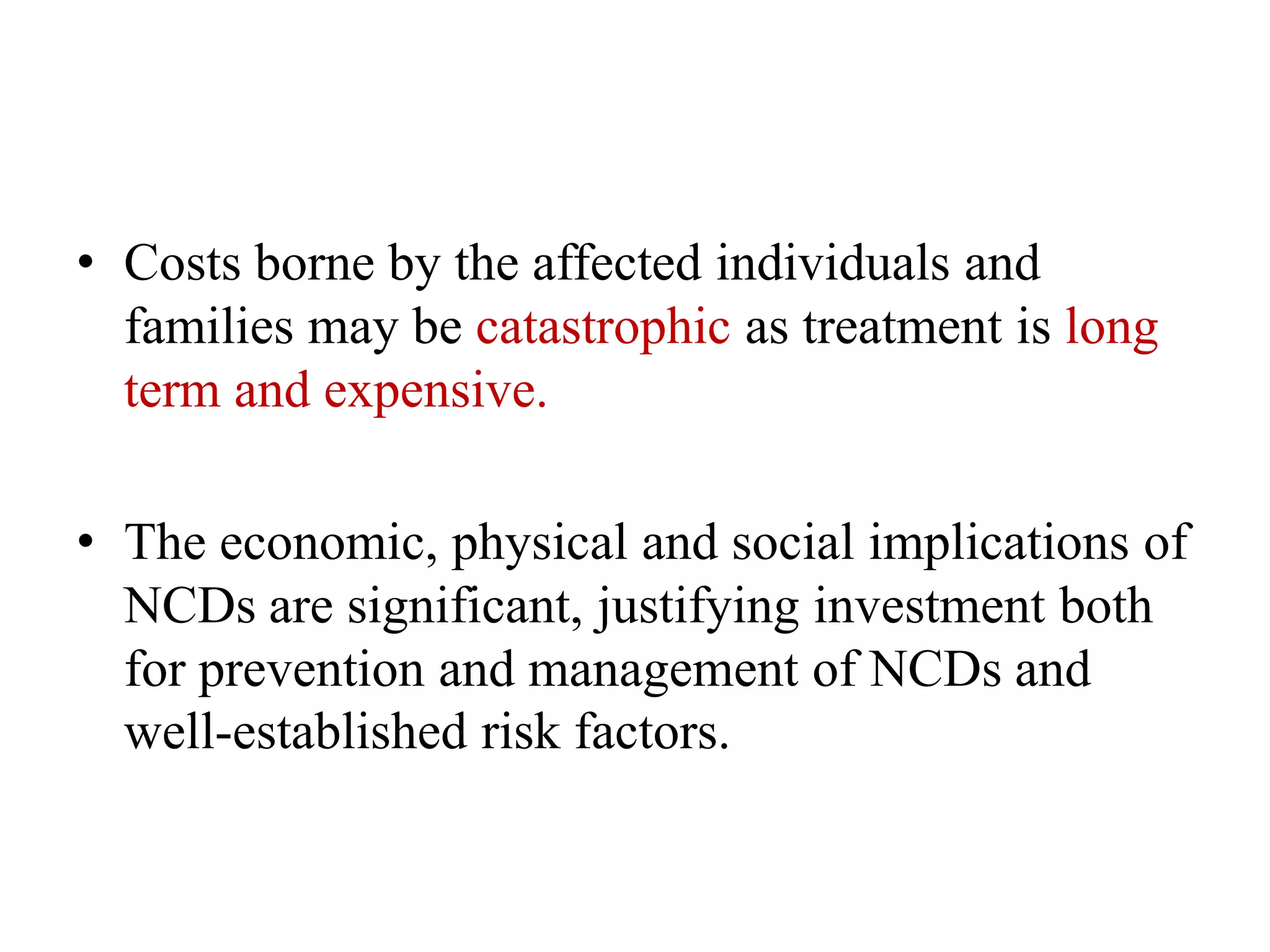 • Costs borne by the affected individuals and
families may be catastrophic as treatment is long
term and expensive.
• The economic, physical and social implications of
NCDs are significant, justifying investment both
for prevention and management of NCDs and
well-established risk factors.
 