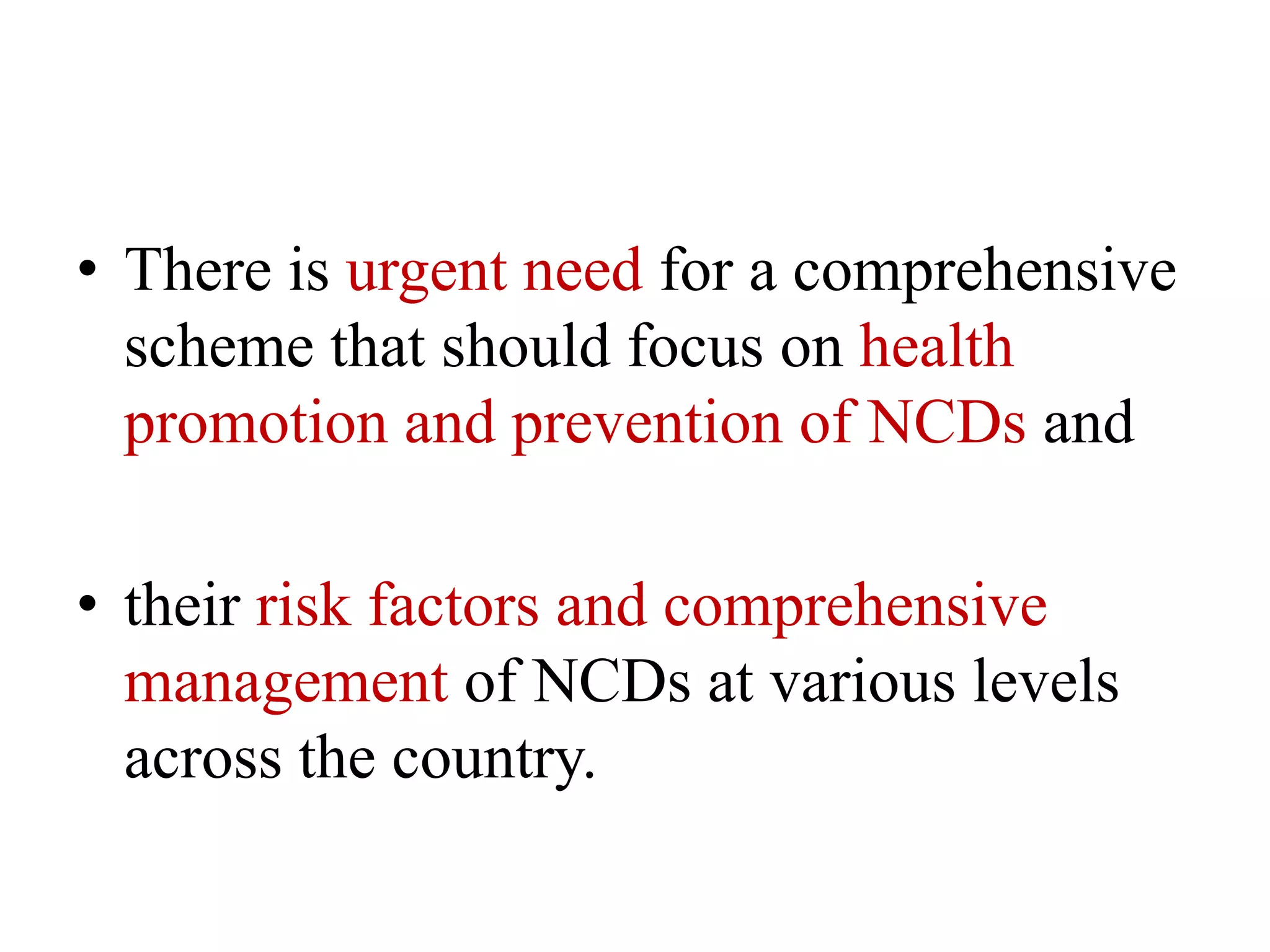 • There is urgent need for a comprehensive
scheme that should focus on health
promotion and prevention of NCDs and
• their risk factors and comprehensive
management of NCDs at various levels
across the country.
 