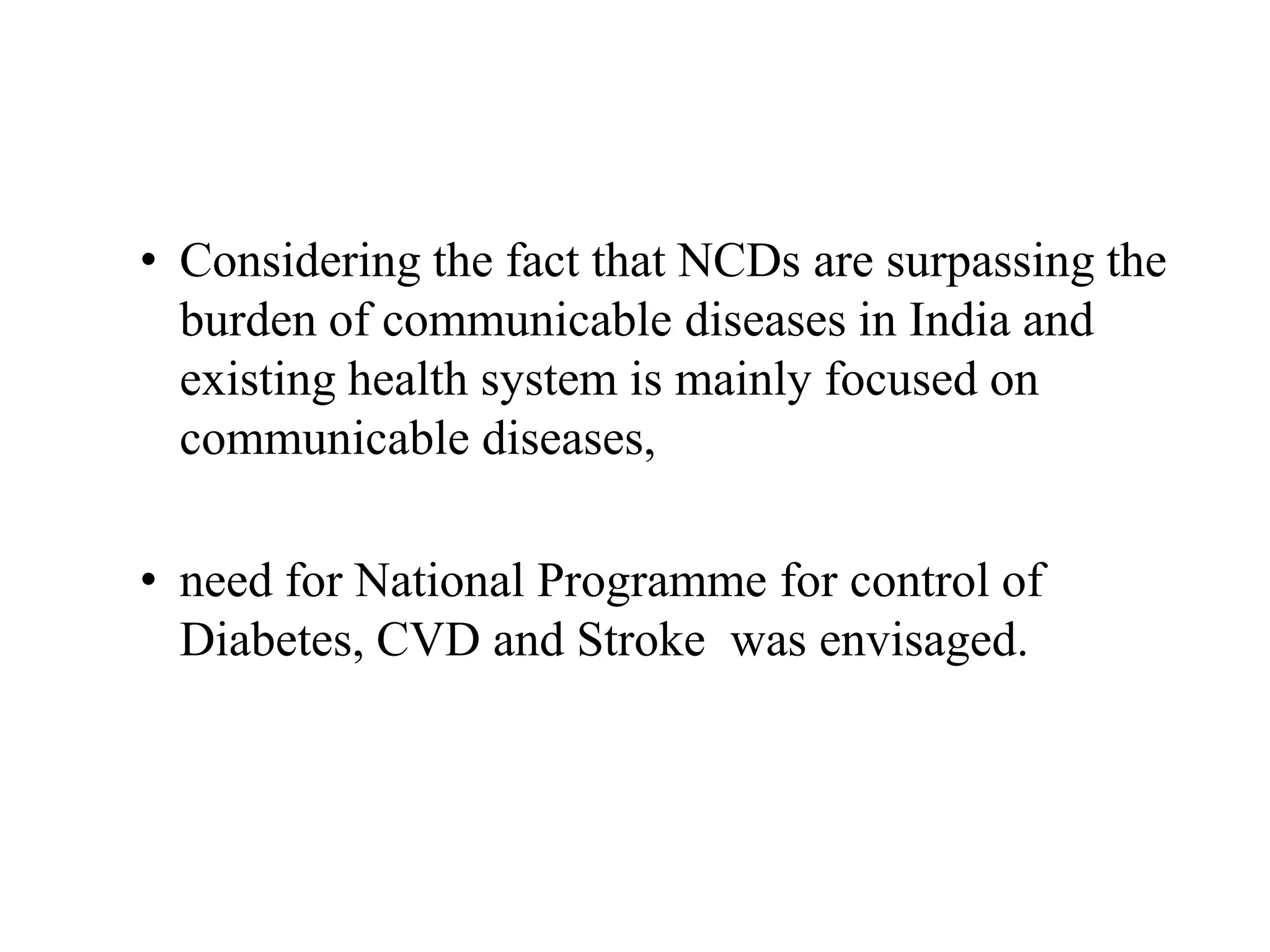 • Considering the fact that NCDs are surpassing the
burden of communicable diseases in India and
existing health system is mainly focused on
communicable diseases,
• need for National Programme for control of
Diabetes, CVD and Stroke was envisaged.
 