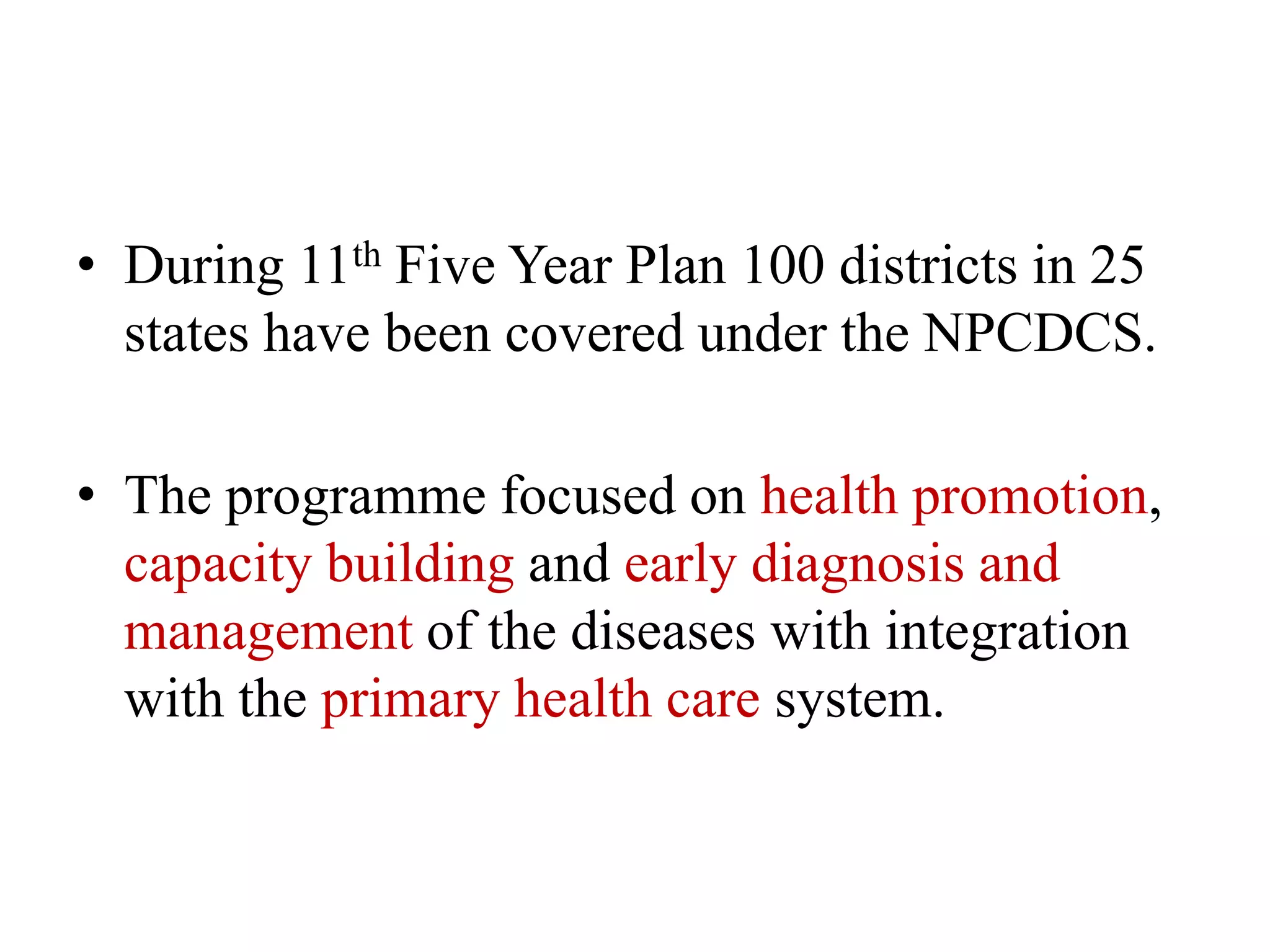 • During 11th Five Year Plan 100 districts in 25
states have been covered under the NPCDCS.
• The programme focused on health promotion,
capacity building and early diagnosis and
management of the diseases with integration
with the primary health care system.
 