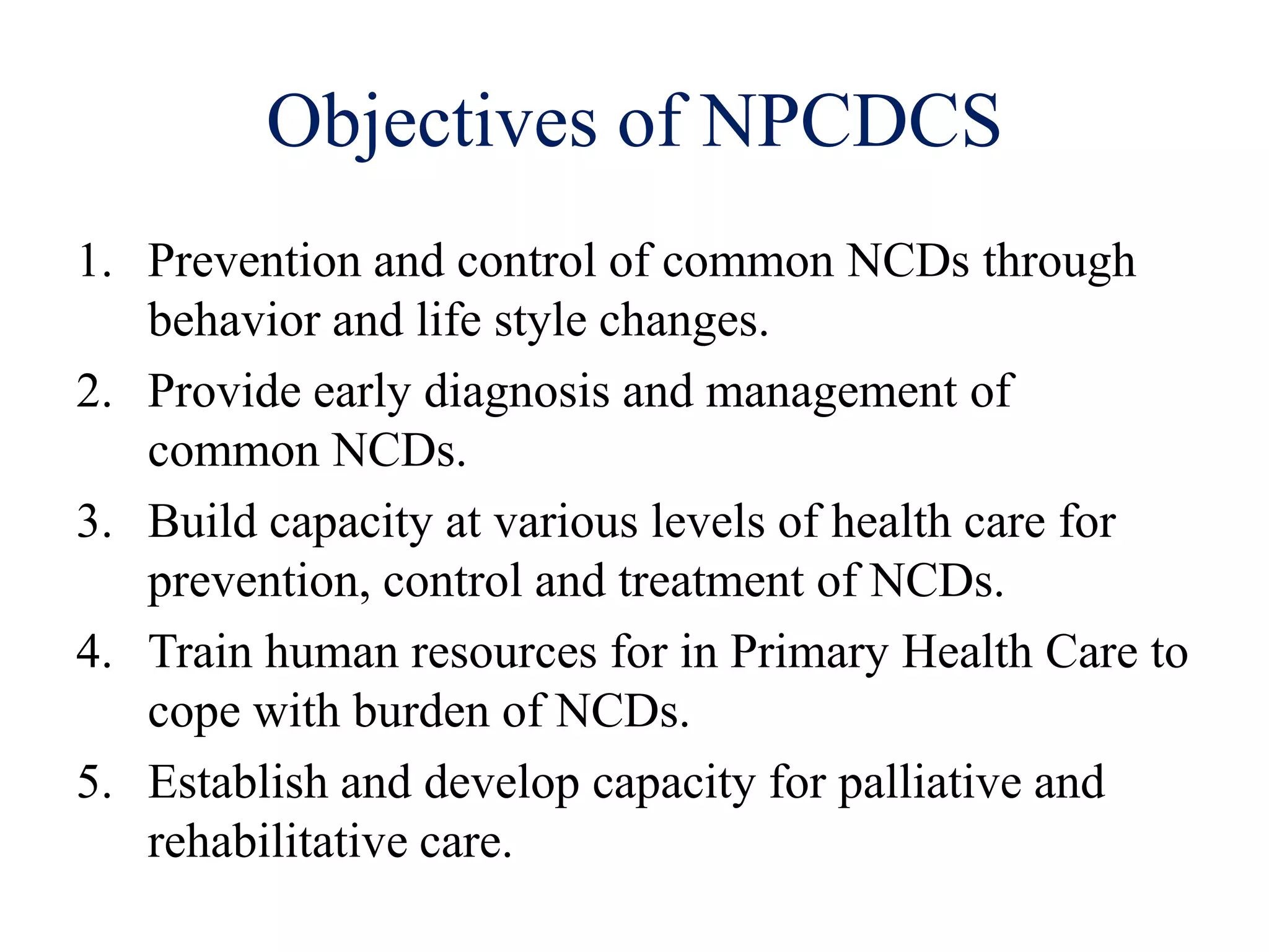 Objectives of NPCDCS
1. Prevention and control of common NCDs through
behavior and life style changes.
2. Provide early diagnosis and management of
common NCDs.
3. Build capacity at various levels of health care for
prevention, control and treatment of NCDs.
4. Train human resources for in Primary Health Care to
cope with burden of NCDs.
5. Establish and develop capacity for palliative and
rehabilitative care.
 