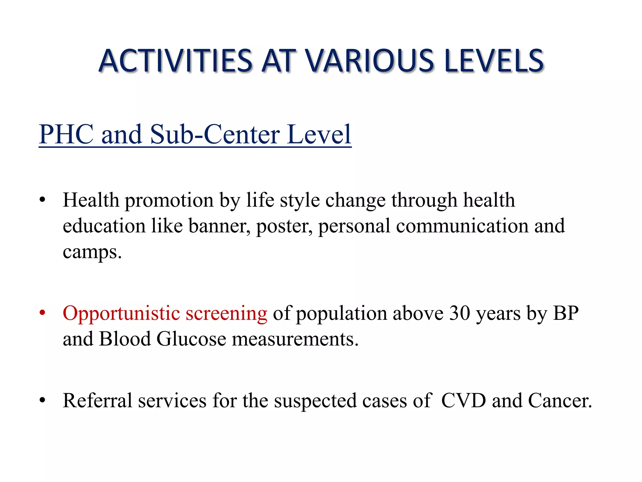 ACTIVITIES AT VARIOUS LEVELS
PHC and Sub-Center Level
• Health promotion by life style change through health
education like banner, poster, personal communication and
camps.
• Opportunistic screening of population above 30 years by BP
and Blood Glucose measurements.
• Referral services for the suspected cases of CVD and Cancer.
 