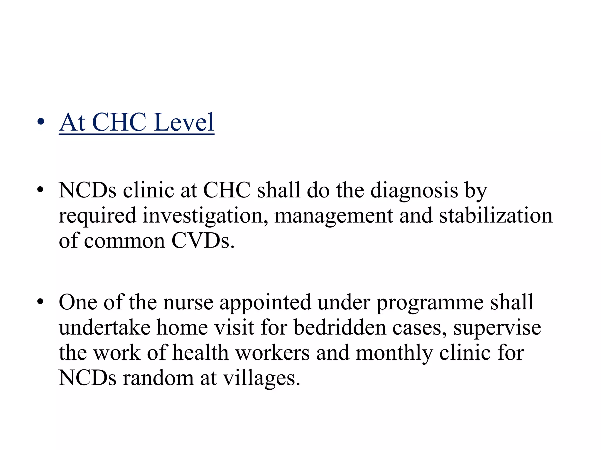 • At CHC Level
• NCDs clinic at CHC shall do the diagnosis by
required investigation, management and stabilization
of common CVDs.
• One of the nurse appointed under programme shall
undertake home visit for bedridden cases, supervise
the work of health workers and monthly clinic for
NCDs random at villages.
 