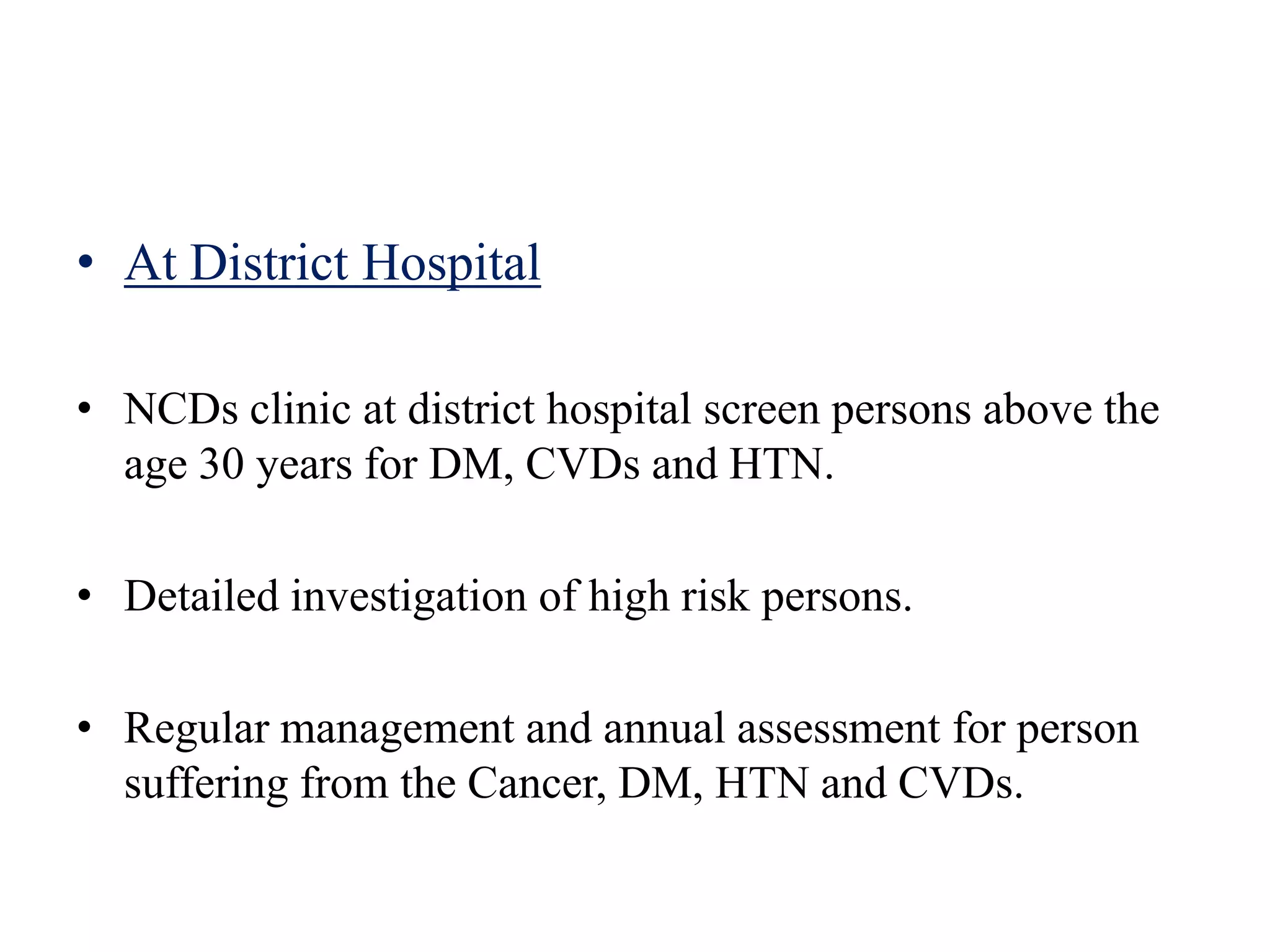 • At District Hospital
• NCDs clinic at district hospital screen persons above the
age 30 years for DM, CVDs and HTN.
• Detailed investigation of high risk persons.
• Regular management and annual assessment for person
suffering from the Cancer, DM, HTN and CVDs.
 