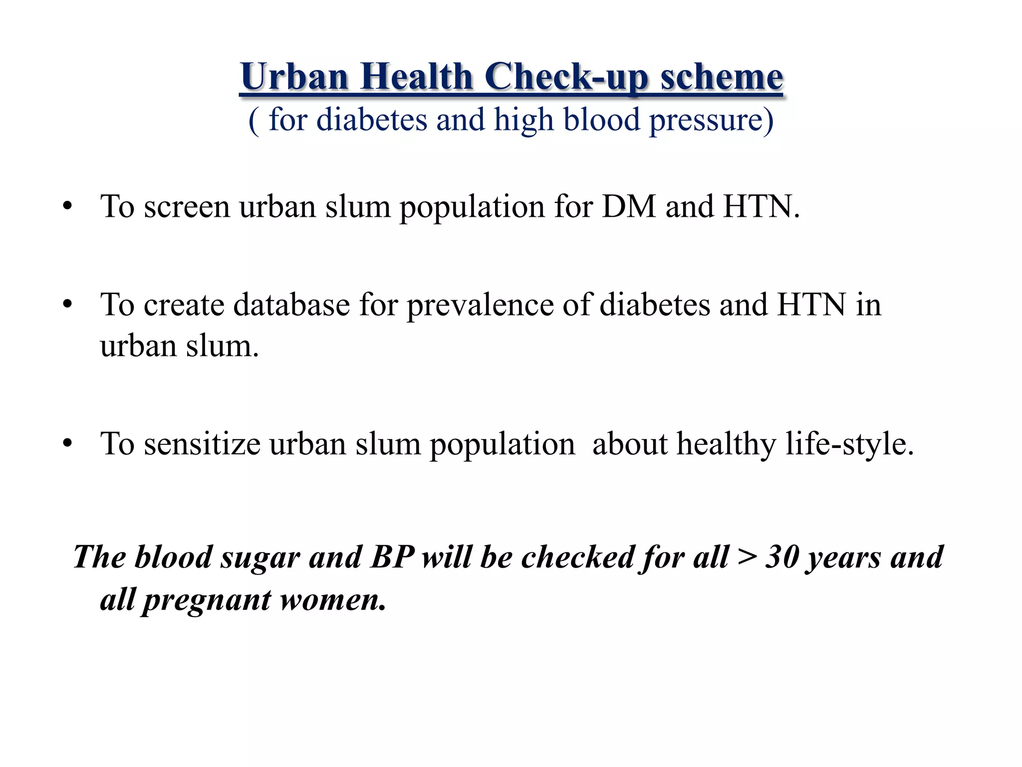 Urban Health Check-up scheme
( for diabetes and high blood pressure)
• To screen urban slum population for DM and HTN.
• To create database for prevalence of diabetes and HTN in
urban slum.
• To sensitize urban slum population about healthy life-style.
The blood sugar and BP will be checked for all > 30 years and
all pregnant women.
 