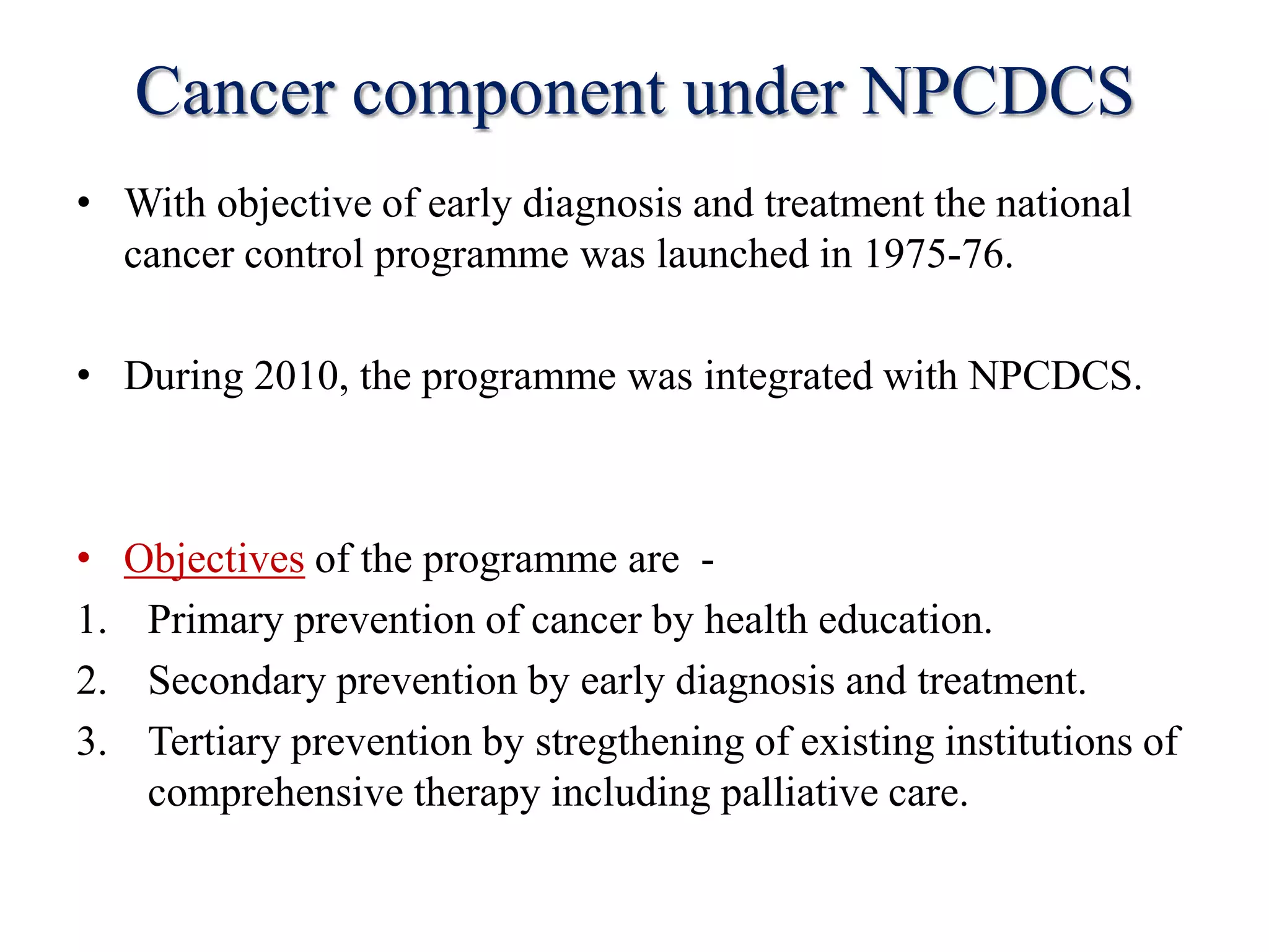 Cancer component under NPCDCS
• With objective of early diagnosis and treatment the national
cancer control programme was launched in 1975-76.
• During 2010, the programme was integrated with NPCDCS.
• Objectives of the programme are -
1. Primary prevention of cancer by health education.
2. Secondary prevention by early diagnosis and treatment.
3. Tertiary prevention by stregthening of existing institutions of
comprehensive therapy including palliative care.
 