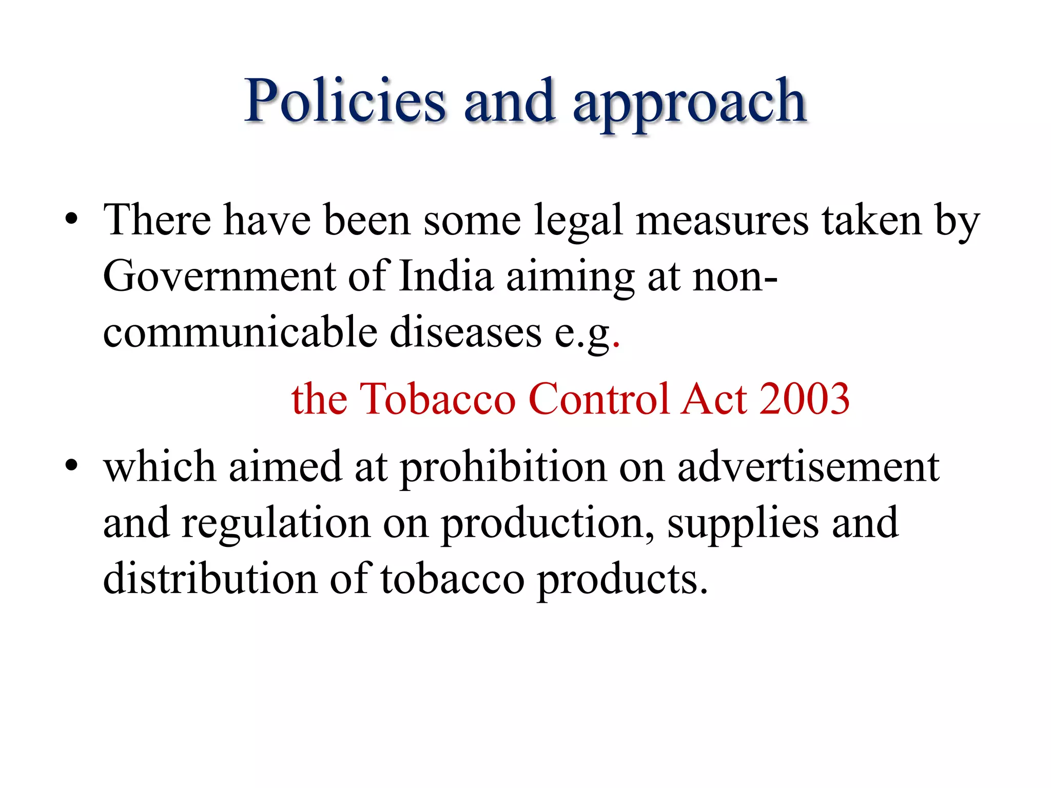 Policies and approach
• There have been some legal measures taken by
Government of India aiming at non-
communicable diseases e.g.
the Tobacco Control Act 2003
• which aimed at prohibition on advertisement
and regulation on production, supplies and
distribution of tobacco products.
 