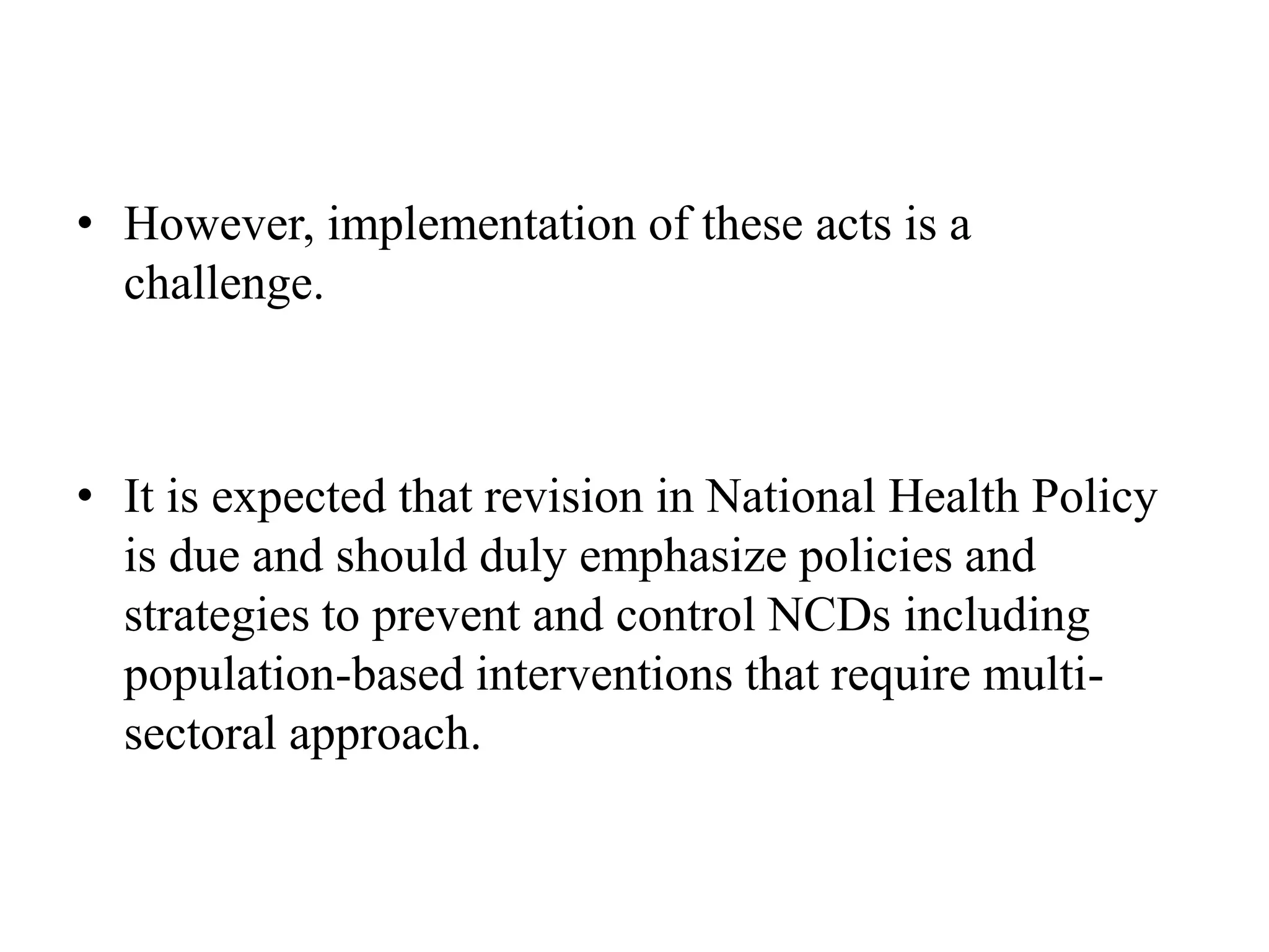 • However, implementation of these acts is a
challenge.
• It is expected that revision in National Health Policy
is due and should duly emphasize policies and
strategies to prevent and control NCDs including
population-based interventions that require multi-
sectoral approach.
 