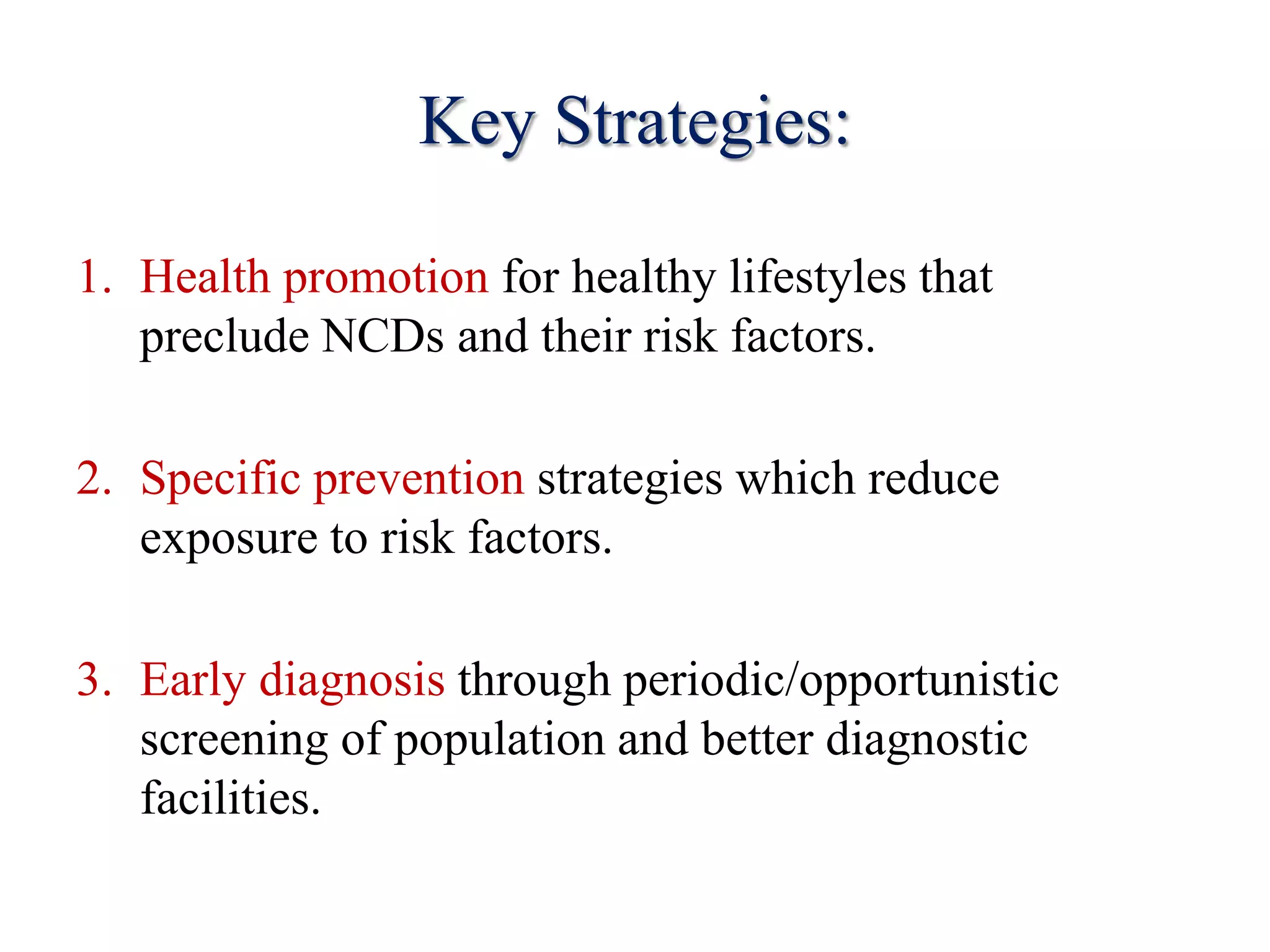Key Strategies:
1. Health promotion for healthy lifestyles that
preclude NCDs and their risk factors.
2. Specific prevention strategies which reduce
exposure to risk factors.
3. Early diagnosis through periodic/opportunistic
screening of population and better diagnostic
facilities.
 