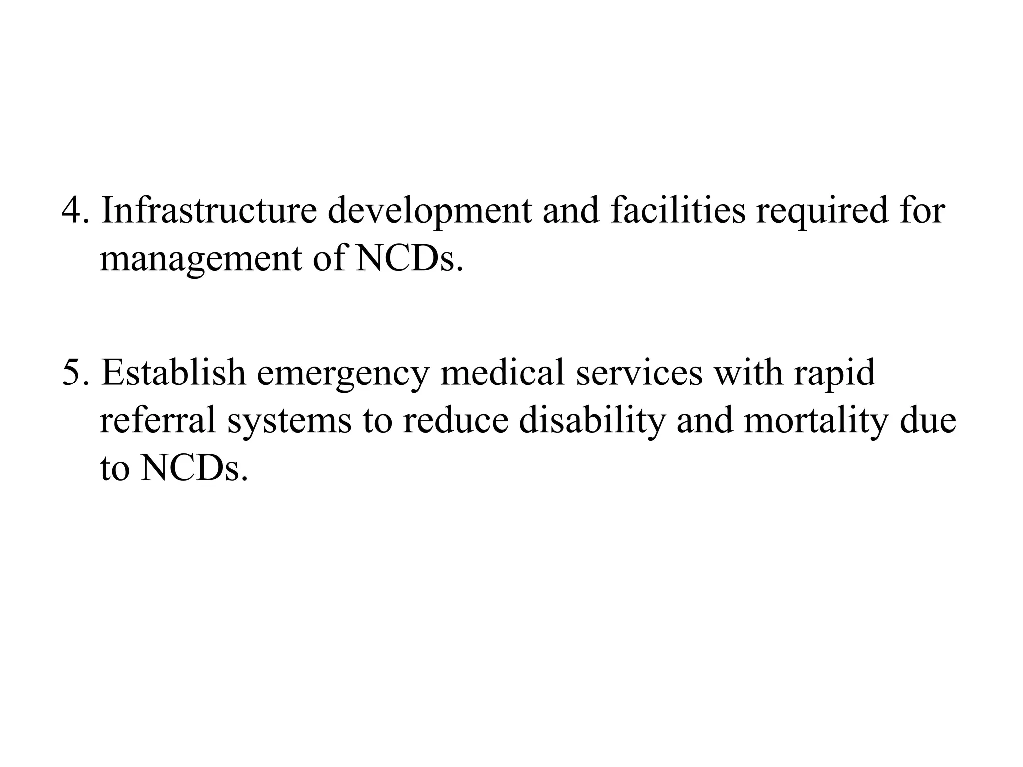 4. Infrastructure development and facilities required for
management of NCDs.
5. Establish emergency medical services with rapid
referral systems to reduce disability and mortality due
to NCDs.
 