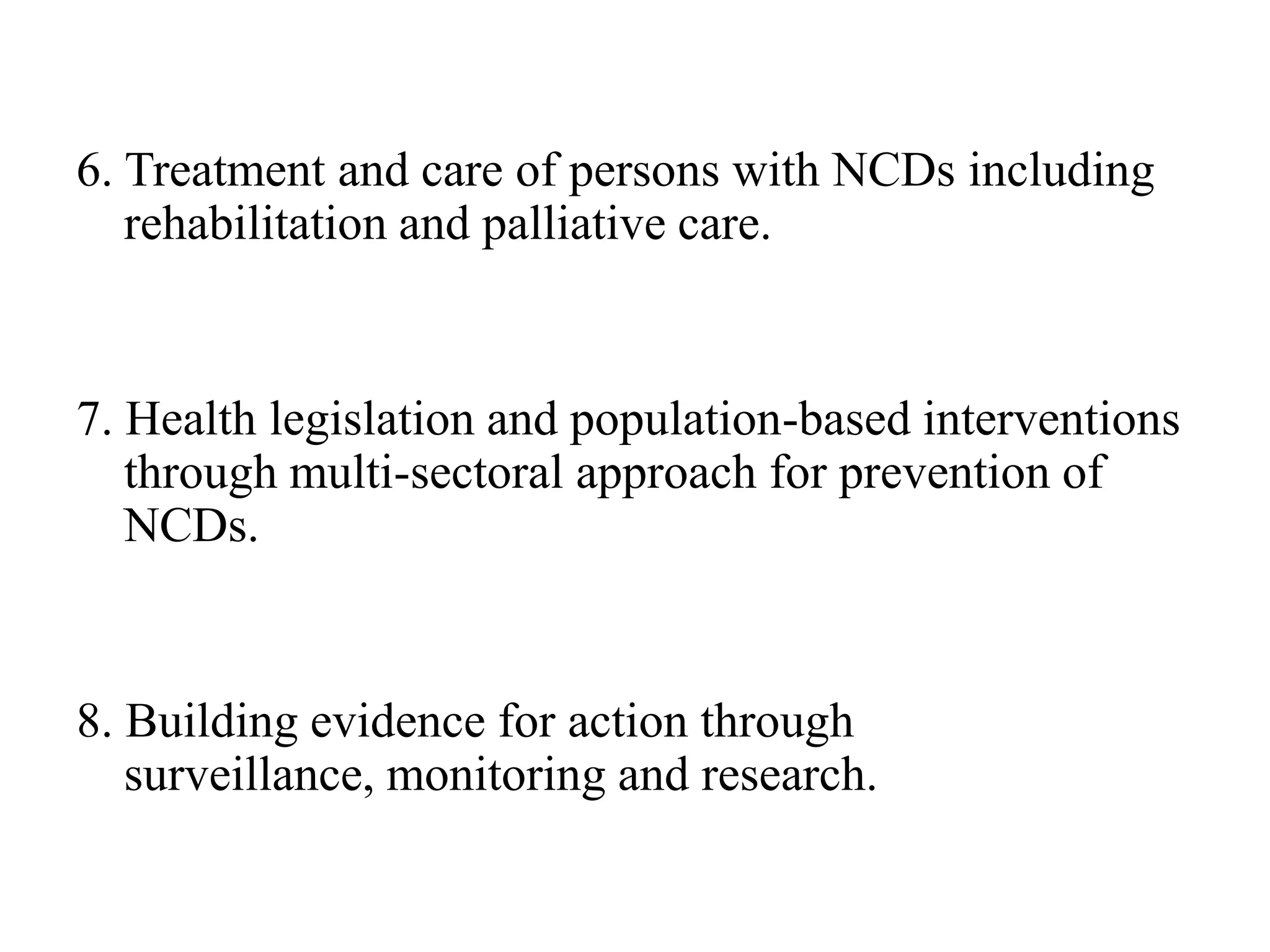 6. Treatment and care of persons with NCDs including
rehabilitation and palliative care.
7. Health legislation and population-based interventions
through multi-sectoral approach for prevention of
NCDs.
8. Building evidence for action through
surveillance, monitoring and research.
 