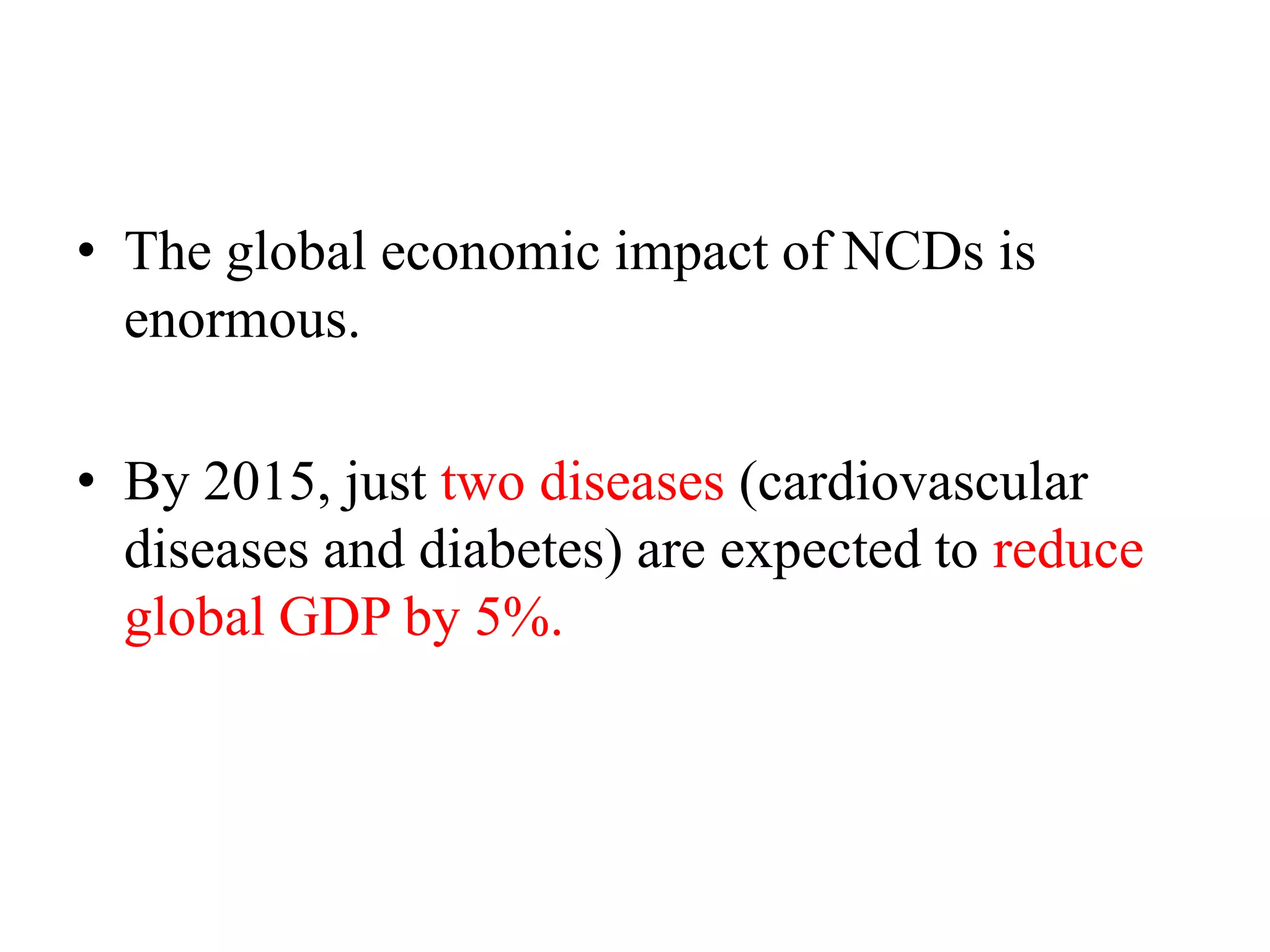 • The global economic impact of NCDs is
enormous.
• By 2015, just two diseases (cardiovascular
diseases and diabetes) are expected to reduce
global GDP by 5%.
 