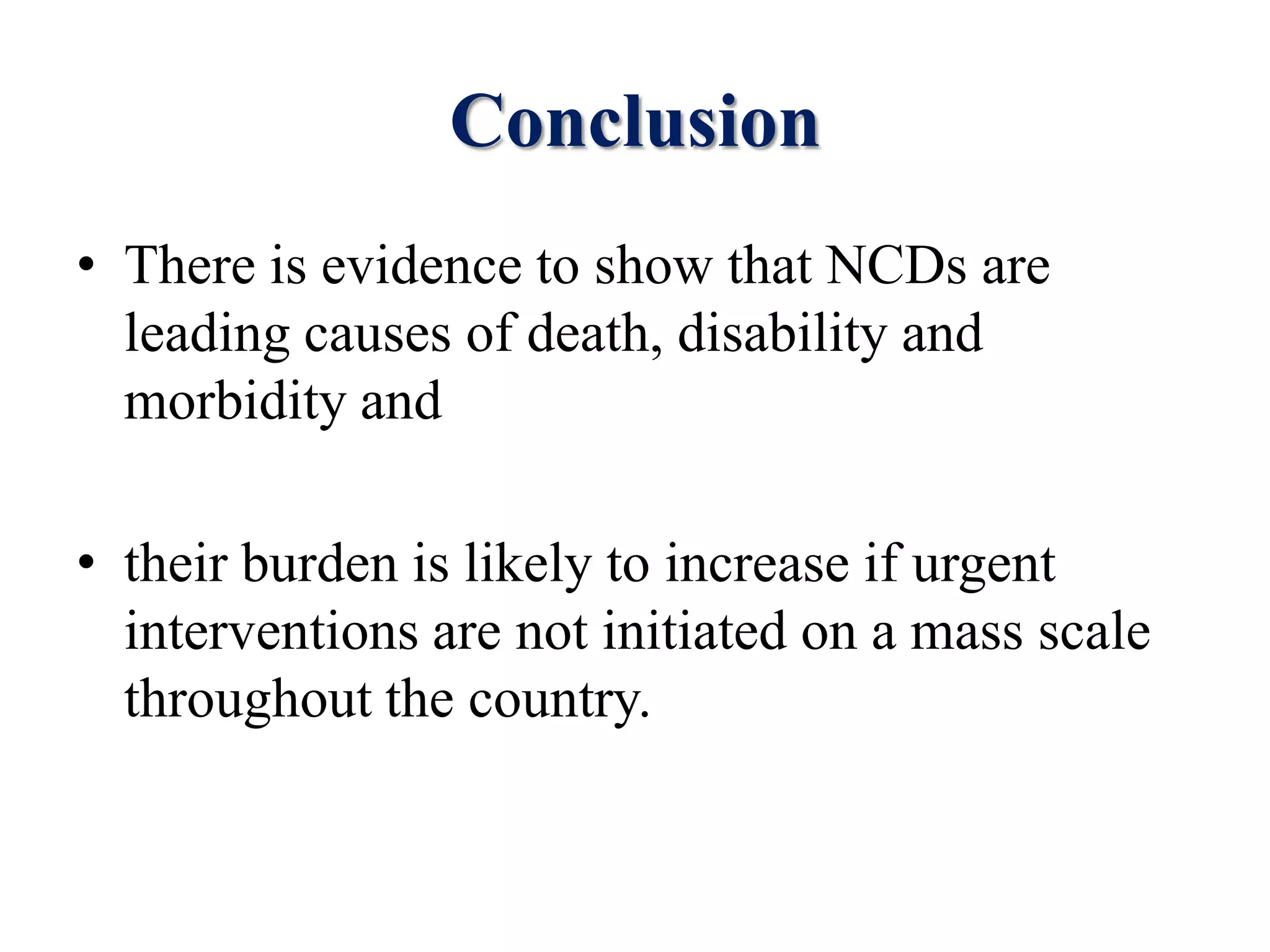 Conclusion
• There is evidence to show that NCDs are
leading causes of death, disability and
morbidity and
• their burden is likely to increase if urgent
interventions are not initiated on a mass scale
throughout the country.
 