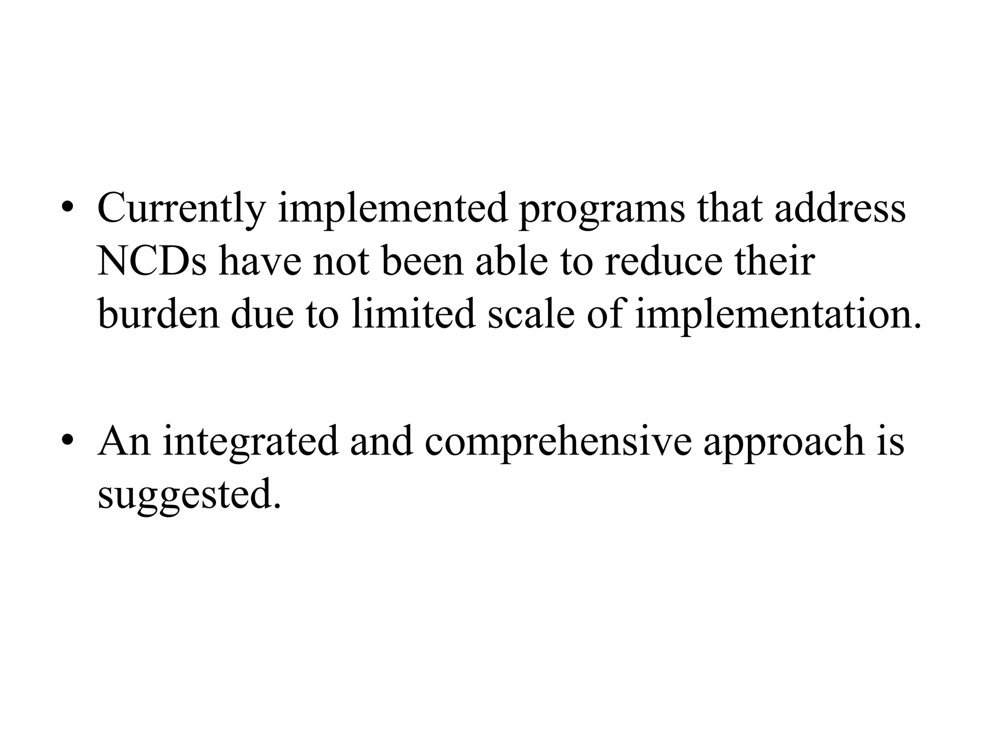 • Currently implemented programs that address
NCDs have not been able to reduce their
burden due to limited scale of implementation.
• An integrated and comprehensive approach is
suggested.
 