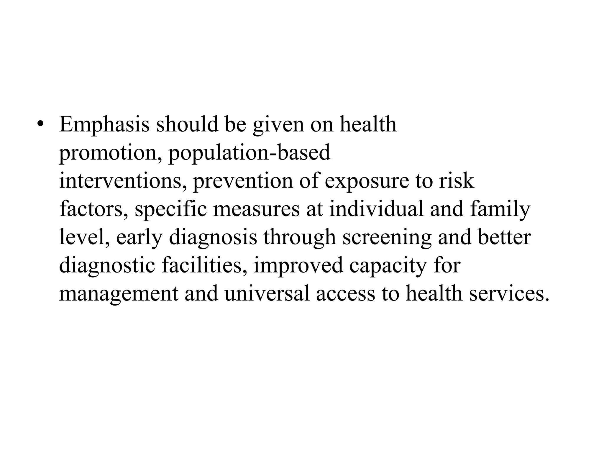 • Emphasis should be given on health
promotion, population-based
interventions, prevention of exposure to risk
factors, specific measures at individual and family
level, early diagnosis through screening and better
diagnostic facilities, improved capacity for
management and universal access to health services.
 