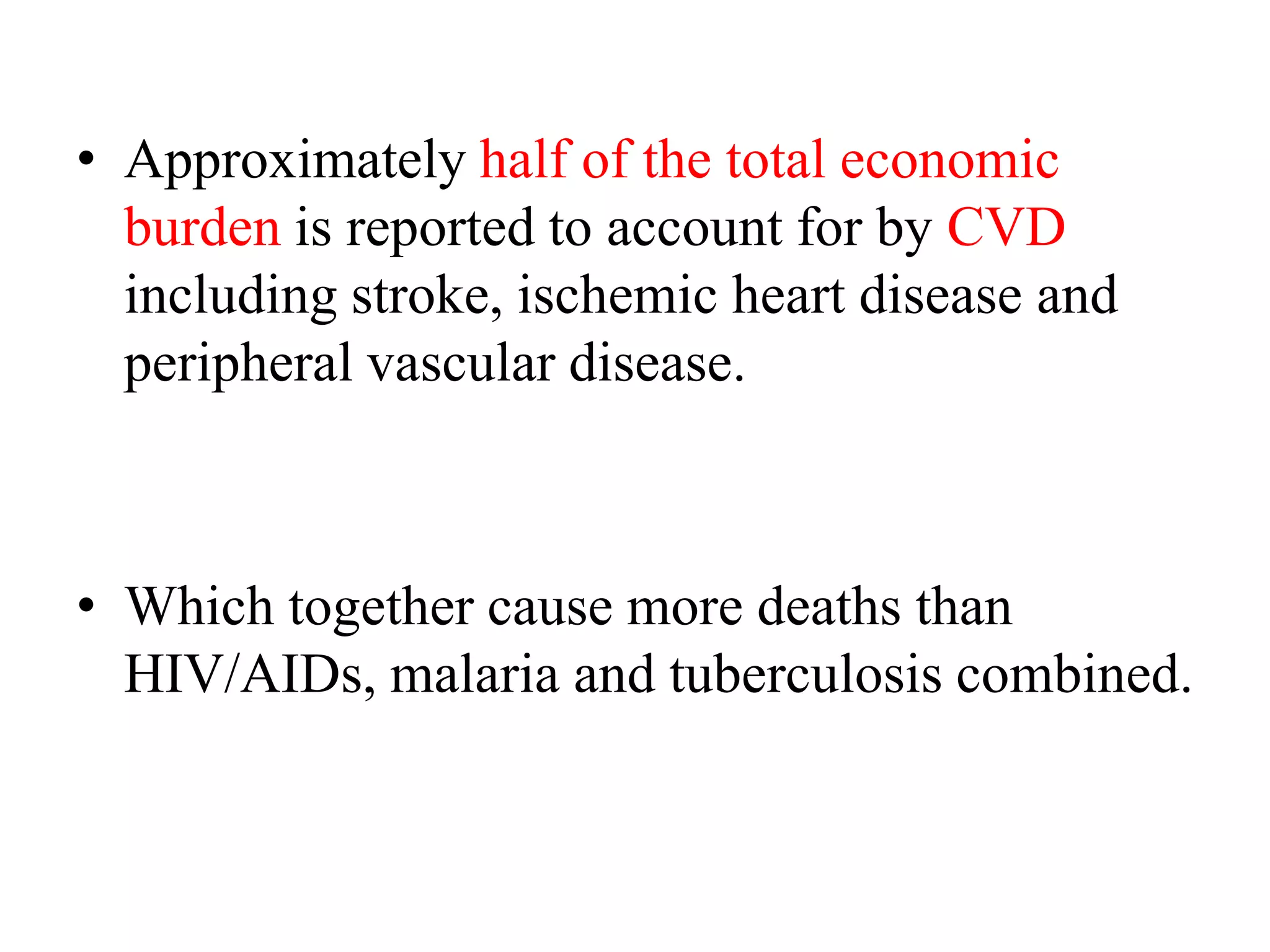 • Approximately half of the total economic
burden is reported to account for by CVD
including stroke, ischemic heart disease and
peripheral vascular disease.
• Which together cause more deaths than
HIV/AIDs, malaria and tuberculosis combined.
 