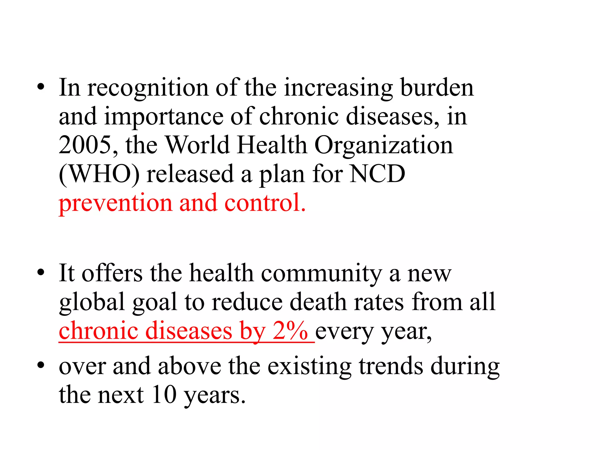 • In recognition of the increasing burden
and importance of chronic diseases, in
2005, the World Health Organization
(WHO) released a plan for NCD
prevention and control.
• It offers the health community a new
global goal to reduce death rates from all
chronic diseases by 2% every year,
• over and above the existing trends during
the next 10 years.
 