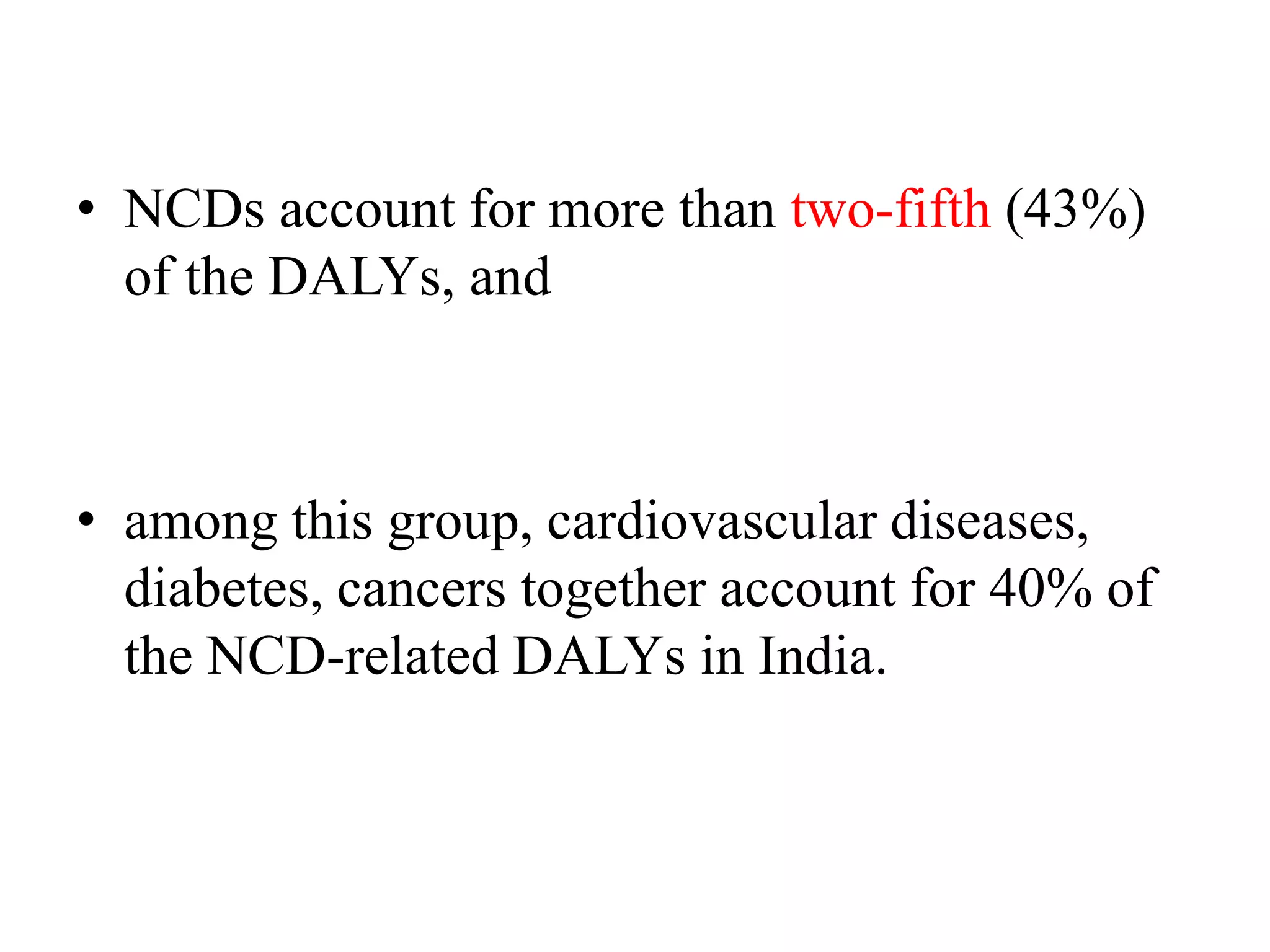 • NCDs account for more than two-fifth (43%)
of the DALYs, and
• among this group, cardiovascular diseases,
diabetes, cancers together account for 40% of
the NCD-related DALYs in India.
 