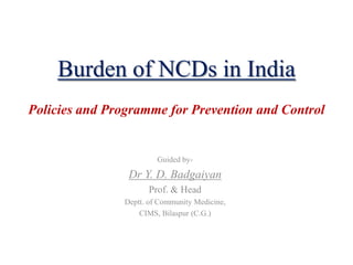 Burden of NCDs in India
Policies and Programme for Prevention and Control
Guided by-
Dr Y. D. Badgaiyan
Prof. & Head
Deptt. of Community Medicine,
CIMS, Bilaspur (C.G.)
 