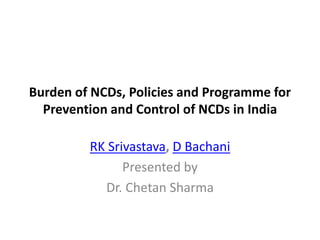 Burden of NCDs, Policies and Programme for
Prevention and Control of NCDs in India
RK Srivastava, D Bachani
Presented by
Dr. Chetan Sharma
 