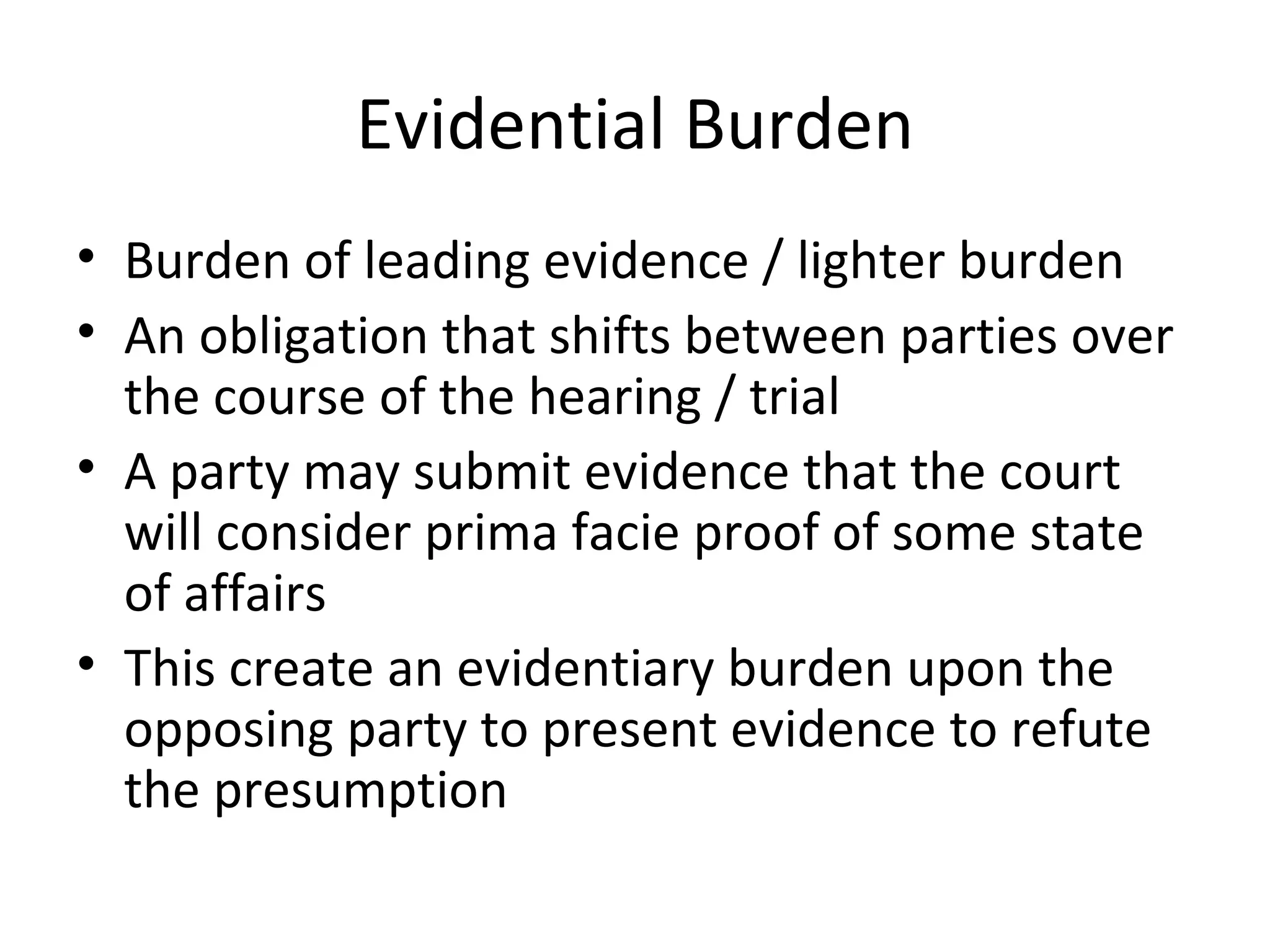 Evidential Burden Burden of leading evidence / lighter burden An obligation that shifts between parties over the course of the hearing / trial A party may submit evidence that the court will consider prima facie proof of some state of affairs This create an evidentiary burden upon the opposing party to present evidence to refute the presumption 