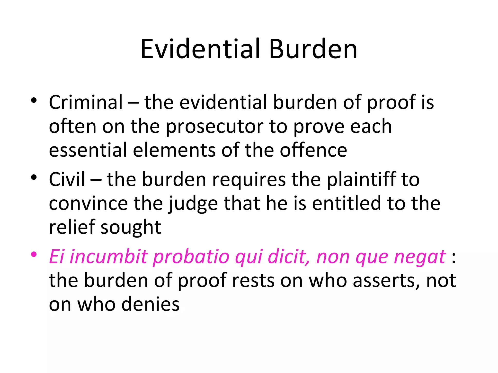 Evidential Burden Criminal – the evidential burden of proof is often on the prosecutor to prove each essential elements of the offence Civil – the burden requires the plaintiff to convince the judge that he is entitled to the relief sought Ei incumbit probatio qui dicit, non que negat  : the burden of proof rests on who asserts, not on who denies 