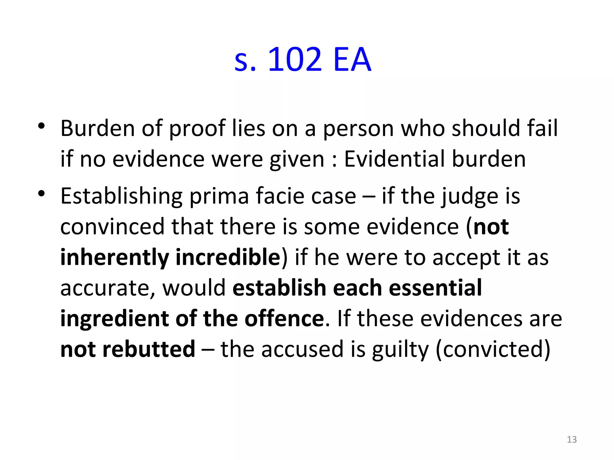 s. 102 EA Burden of proof lies on a person who should fail if no evidence were given : Evidential burden Establishing prima facie case – if the judge is convinced that there is some evidence ( not inherently incredible ) if he were to accept it as accurate, would  establish each essential ingredient of the offence . If these evidences are  not rebutted  – the accused is guilty (convicted) 