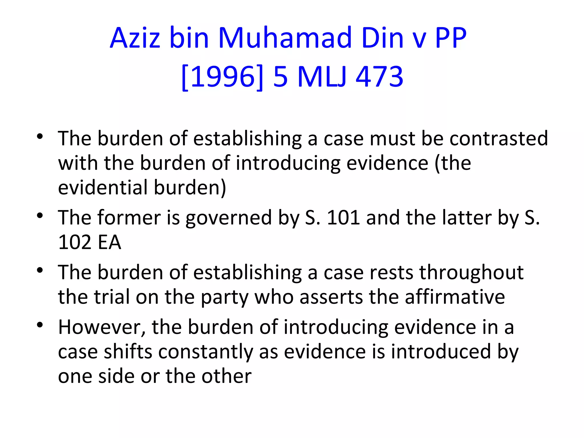 Aziz bin Muhamad Din v PP  [1996] 5 MLJ 473 The burden of establishing a case must be contrasted with the burden of introducing evidence (the evidential burden) The former is governed by S. 101 and the latter by S. 102 EA The burden of establishing a case rests throughout the trial on the party who asserts the affirmative However, the burden of introducing evidence in a case shifts constantly as evidence is introduced by one side or the other 