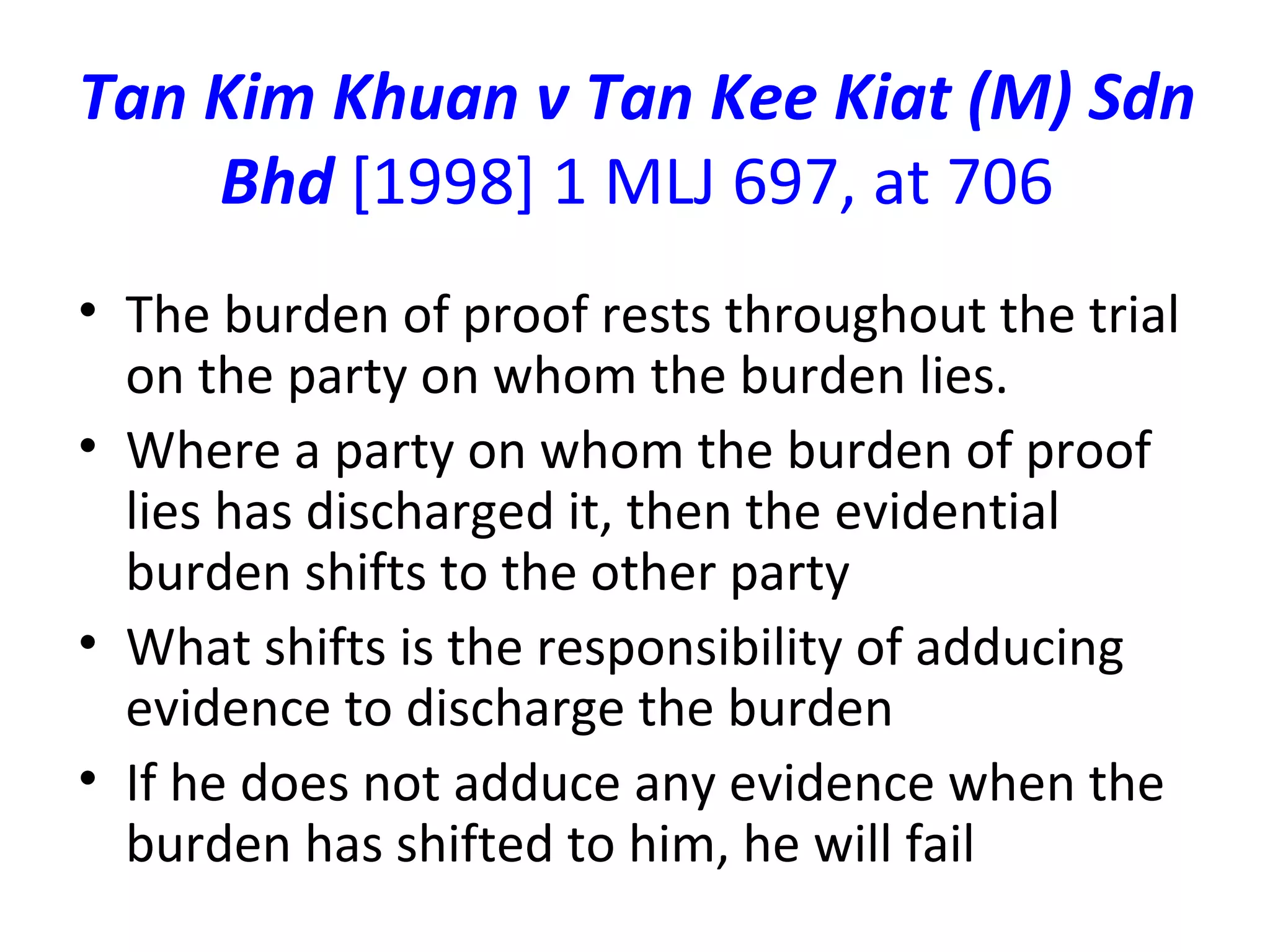 Tan Kim Khuan v Tan Kee Kiat (M) Sdn Bhd  [1998] 1 MLJ 697, at 706 The burden of proof rests throughout the trial on the party on whom the burden lies. Where a party on whom the burden of proof lies has discharged it, then the evidential burden shifts to the other party What shifts is the responsibility of adducing evidence to discharge the burden If he does not adduce any evidence when the burden has shifted to him, he will fail 