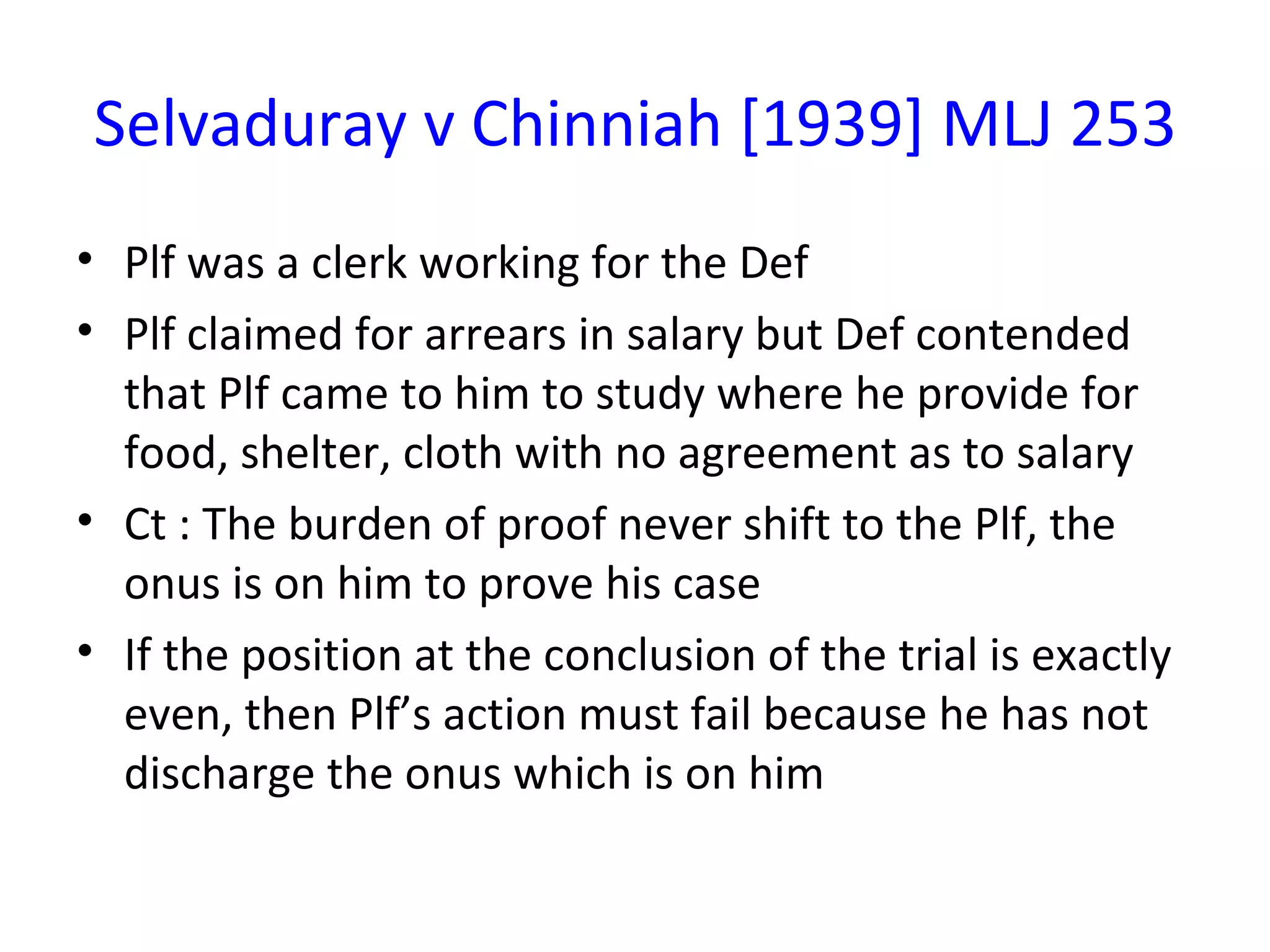 Selvaduray v Chinniah [1939] MLJ 253 Plf was a clerk working for the Def Plf claimed for arrears in salary but Def contended that Plf came to him to study where he provide for food, shelter, cloth with no agreement as to salary Ct : The burden of proof never shift to the Plf, the onus is on him to prove his case If the position at the conclusion of the trial is exactly even, then Plf’s action must fail because he has not discharge the onus which is on him 