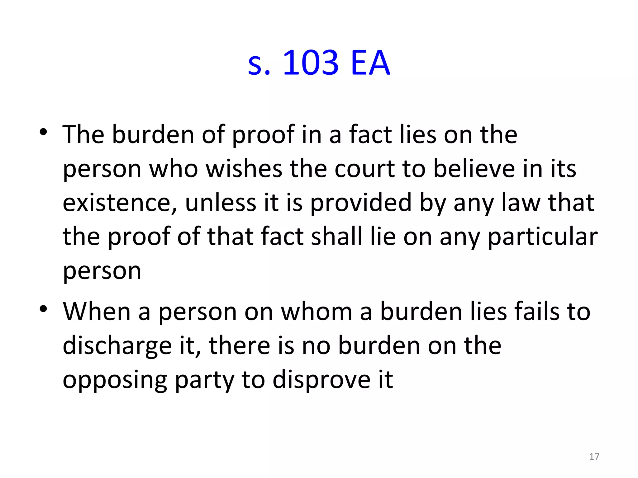 s. 103 EA The burden of proof in a fact lies on the person who wishes the court to believe in its existence, unless it is provided by any law that the proof of that fact shall lie on any particular person When a person on whom a burden lies fails to discharge it, there is no burden on the opposing party to disprove it 