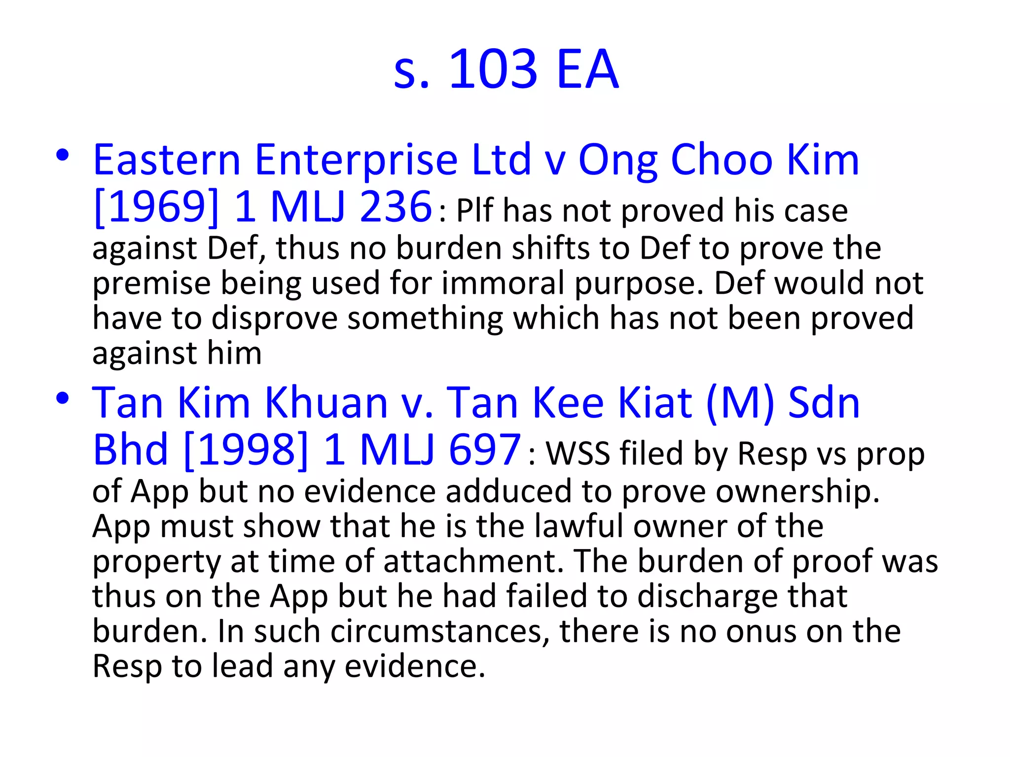 s. 103 EA Eastern Enterprise Ltd v Ong Choo Kim [1969] 1 MLJ 236   : Plf has not proved his case against Def, thus no burden shifts to Def to prove the premise being used for immoral purpose. Def would not have to disprove something which has not been proved against him Tan Kim Khuan v. Tan Kee Kiat (M) Sdn Bhd [1998] 1 MLJ 697   : WSS filed by Resp vs prop of App but no evidence adduced to prove ownership. App  must show that he is the lawful owner of the property at time of attachment. The burden of proof was thus on the App but he had failed to discharge that burden. In such circumstances, there is no onus on the Resp to lead any evidence. 