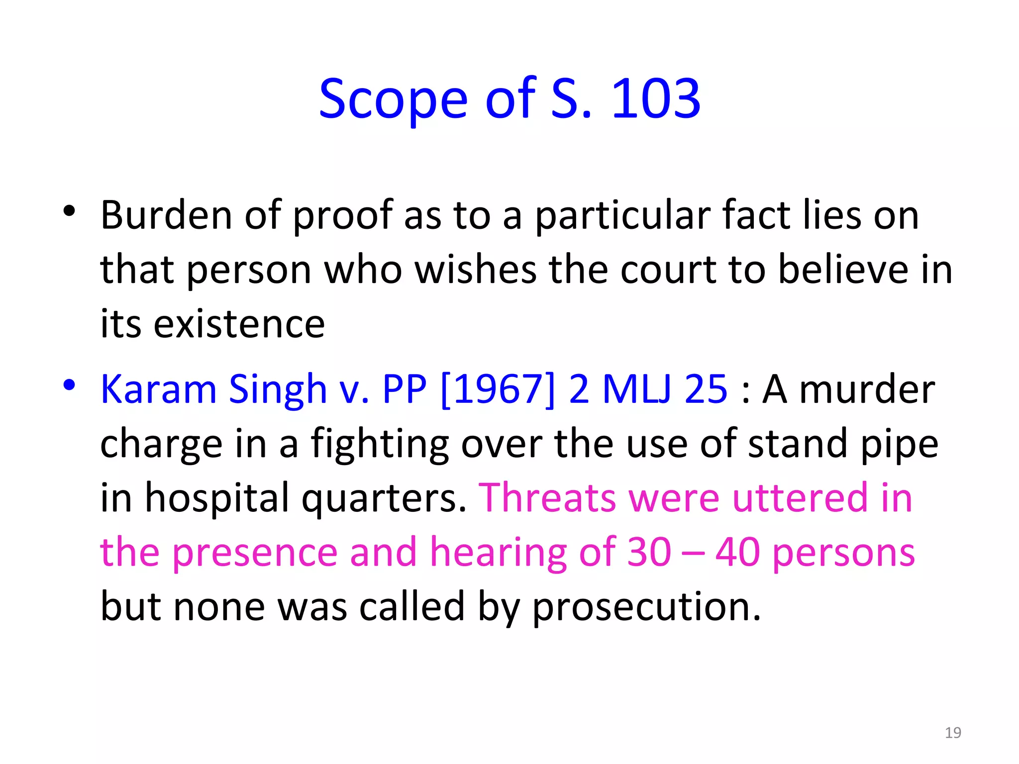 Scope of S. 103 Burden of proof as to a particular fact lies on that person who wishes the court to believe in its existence Karam Singh v. PP [1967] 2 MLJ 25  : A murder charge in a fighting over the use of stand pipe in hospital quarters.  Threats were uttered in the presence and hearing of 30 – 40 persons  but none was called by prosecution.  