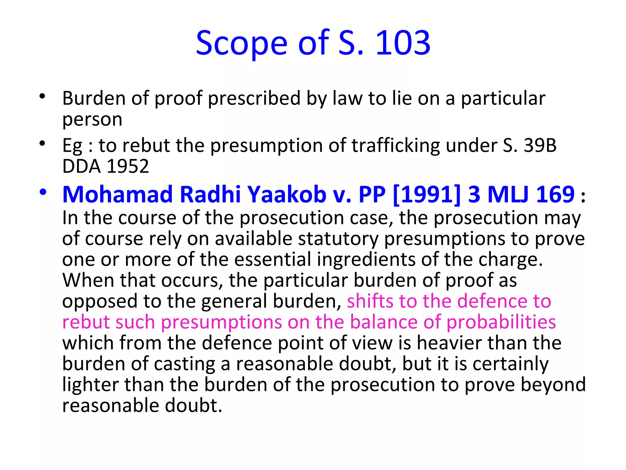Scope of S. 103 Burden of proof prescribed by law to lie on a particular person Eg : to rebut the presumption of trafficking under S. 39B DDA 1952 Mohamad Radhi Yaakob v. PP [1991] 3 MLJ 169  :  In the course of the prosecution case, the prosecution may of course rely on available statutory presumptions to prove one or more of the essential ingredients of the charge. When that occurs, the particular burden of proof as opposed to the general burden,  shifts to the defence to rebut such presumptions on the balance of probabilities  which from the defence point of view is heavier than the burden of casting a reasonable doubt, but it is certainly lighter than the burden of the prosecution to prove beyond reasonable doubt.  