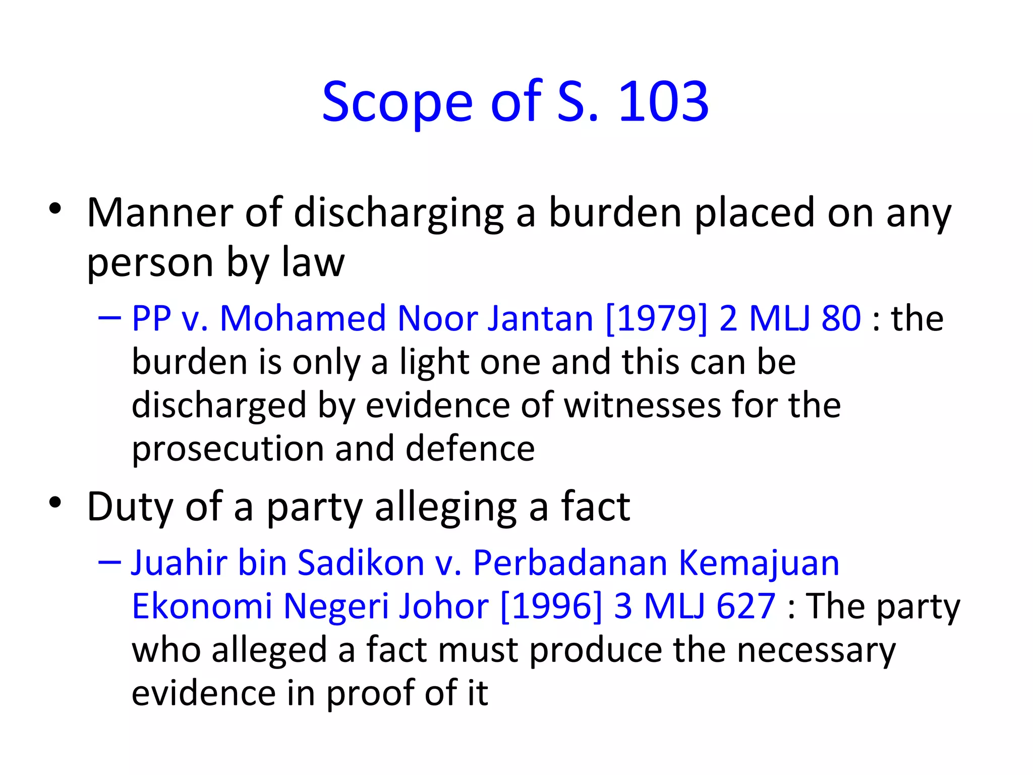 Scope of S. 103 Manner of discharging a burden placed on any person by law  PP v. Mohamed Noor Jantan [1979] 2 MLJ 80  : the burden is only a light one and this can be discharged by evidence of witnesses for the prosecution and defence Duty of a party alleging a fact Juahir bin Sadikon v. Perbadanan Kemajuan Ekonomi Negeri Johor [1996] 3 MLJ 627  : The party who alleged a fact must produce the necessary evidence in proof of it 