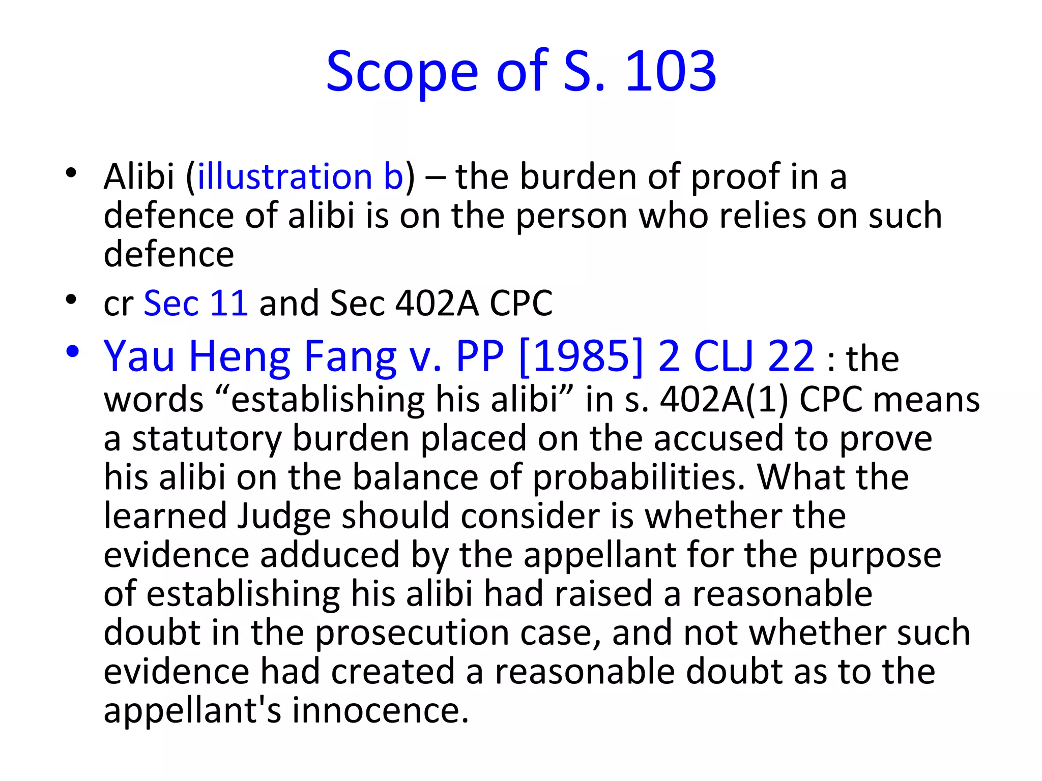 Scope of S. 103 Alibi ( illustration b ) – the burden of proof in a defence of alibi is on the person who relies on such defence cr  Sec 11  and Sec 402A CPC Yau Heng Fang v. PP [1985] 2 CLJ 22  : the words “establishing his alibi” in s. 402A(1) CPC means a statutory burden placed on the accused to prove his alibi on the balance of probabilities. What the learned Judge should consider is whether the evidence adduced by the appellant for the purpose of establishing his alibi had raised a reasonable doubt in the prosecution case, and not whether such evidence had created a reasonable doubt as to the appellant's innocence.  