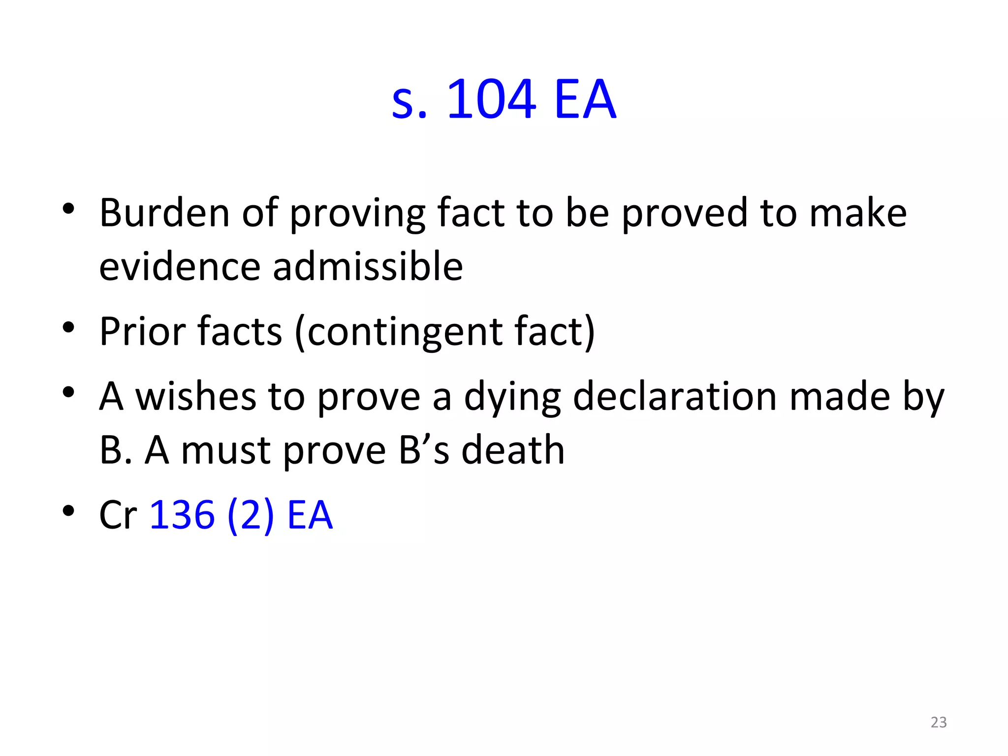s. 104 EA Burden of proving fact to be proved to make evidence admissible  Prior facts (contingent fact) A wishes to prove a dying declaration made by B. A must prove B’s death Cr  136 (2) EA 