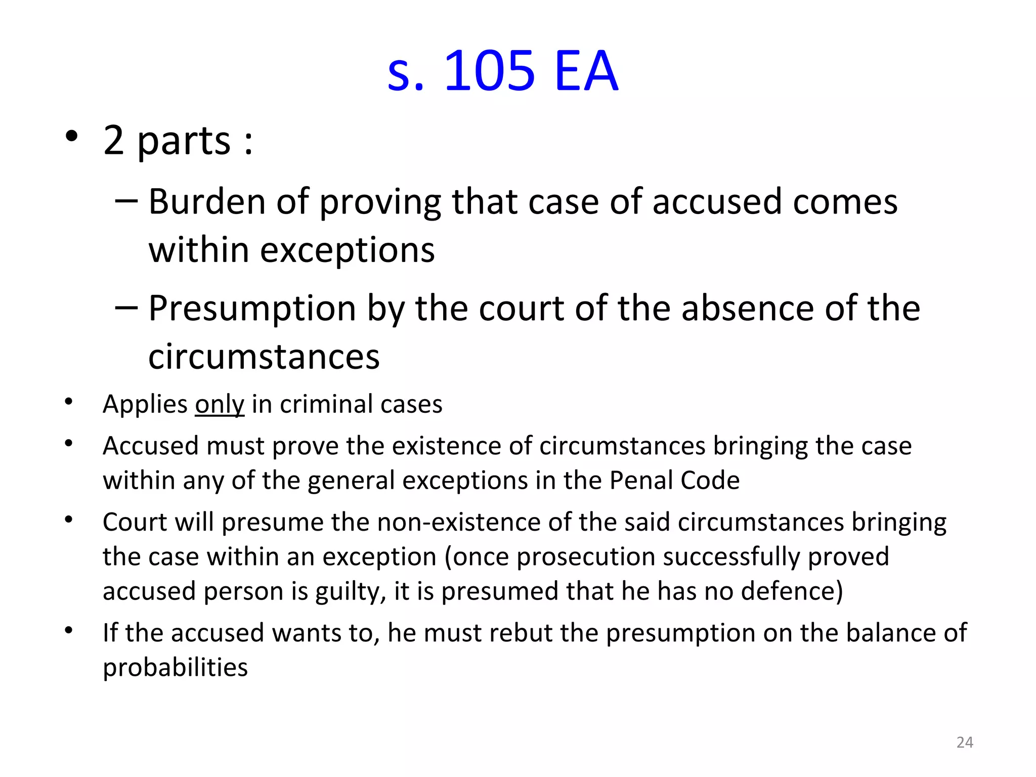s. 105 EA 2 parts : Burden of proving that case of accused comes within exceptions Presumption by the court of the absence of the circumstances Applies  only  in criminal cases Accused must prove the existence of circumstances bringing the case within any of the general exceptions in the Penal Code Court will presume the non-existence of the said circumstances bringing the case within an exception (once prosecution successfully proved accused person is guilty, it is presumed that he has no defence) If the accused wants to, he must rebut the presumption on the balance of probabilities 