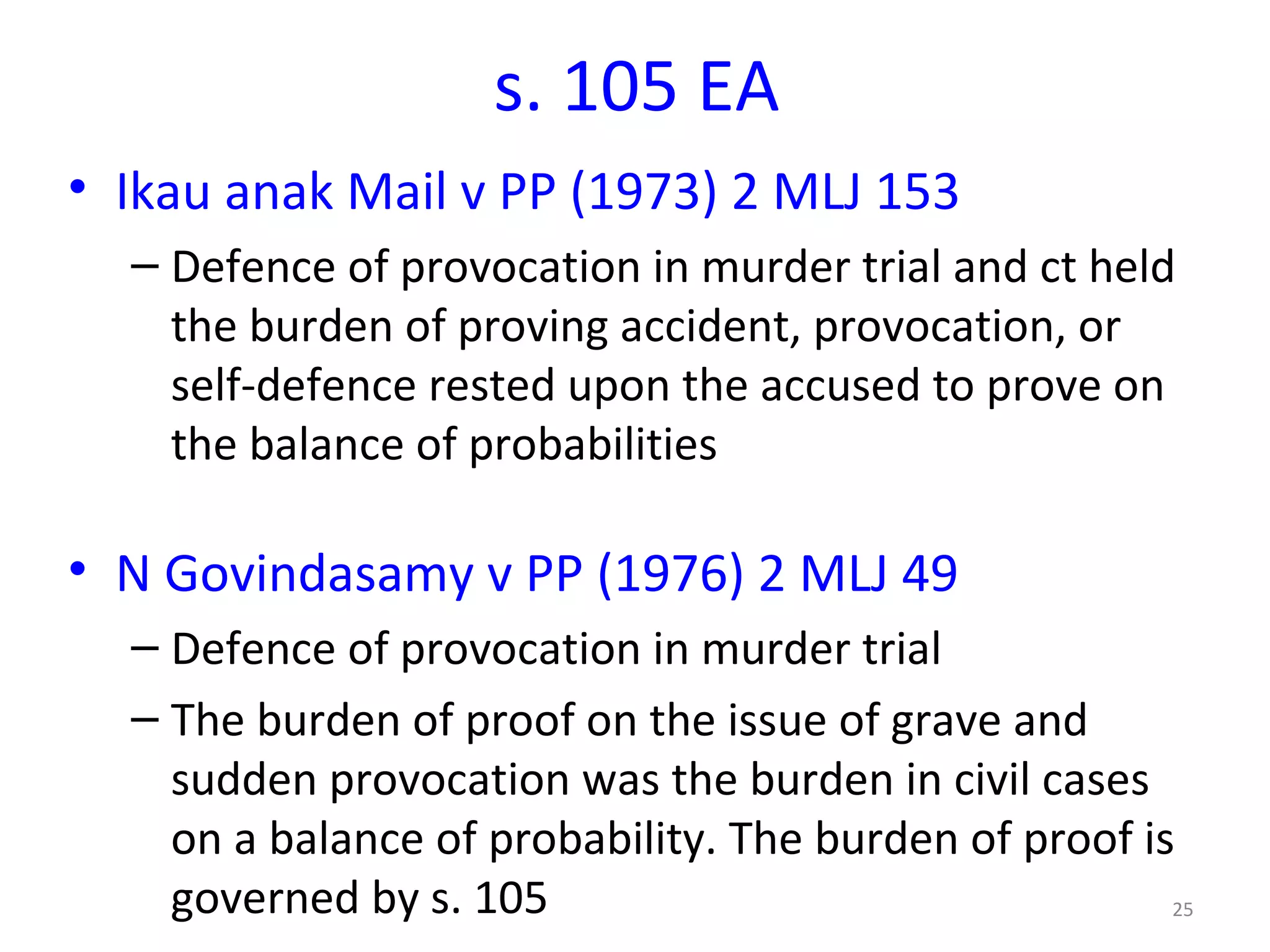s. 105 EA  Ikau anak Mail v PP (1973) 2 MLJ 153   Defence of provocation in murder trial and ct held t he burden of proving accident, provocation, or self-defence rested upon the accused to prove on the balance of probabilities N Govindasamy v PP (1976) 2 MLJ 49 Defence of provocation in murder trial The burden of proof on the issue of grave and sudden provocation was the burden in civil cases on a balance of probability. The burden of proof is governed by s. 105 
