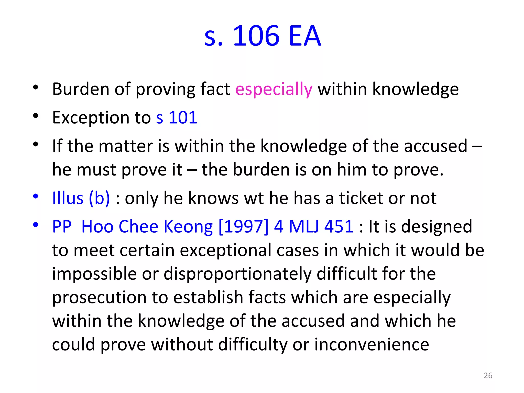 s. 106 EA Burden of proving fact  especially  within knowledge Exception to  s 101  If the matter is within the knowledge of the accused – he must prove it – the burden is on him to prove. Illus (b)  : only he knows wt he has a ticket or not PP  Hoo Chee Keong [1997] 4 MLJ 451  : It is designed to meet certain exceptional cases in which it would be impossible or disproportionately difficult for the prosecution to establish facts which are especially within the knowledge of the accused and which he could prove without difficulty or inconvenience 