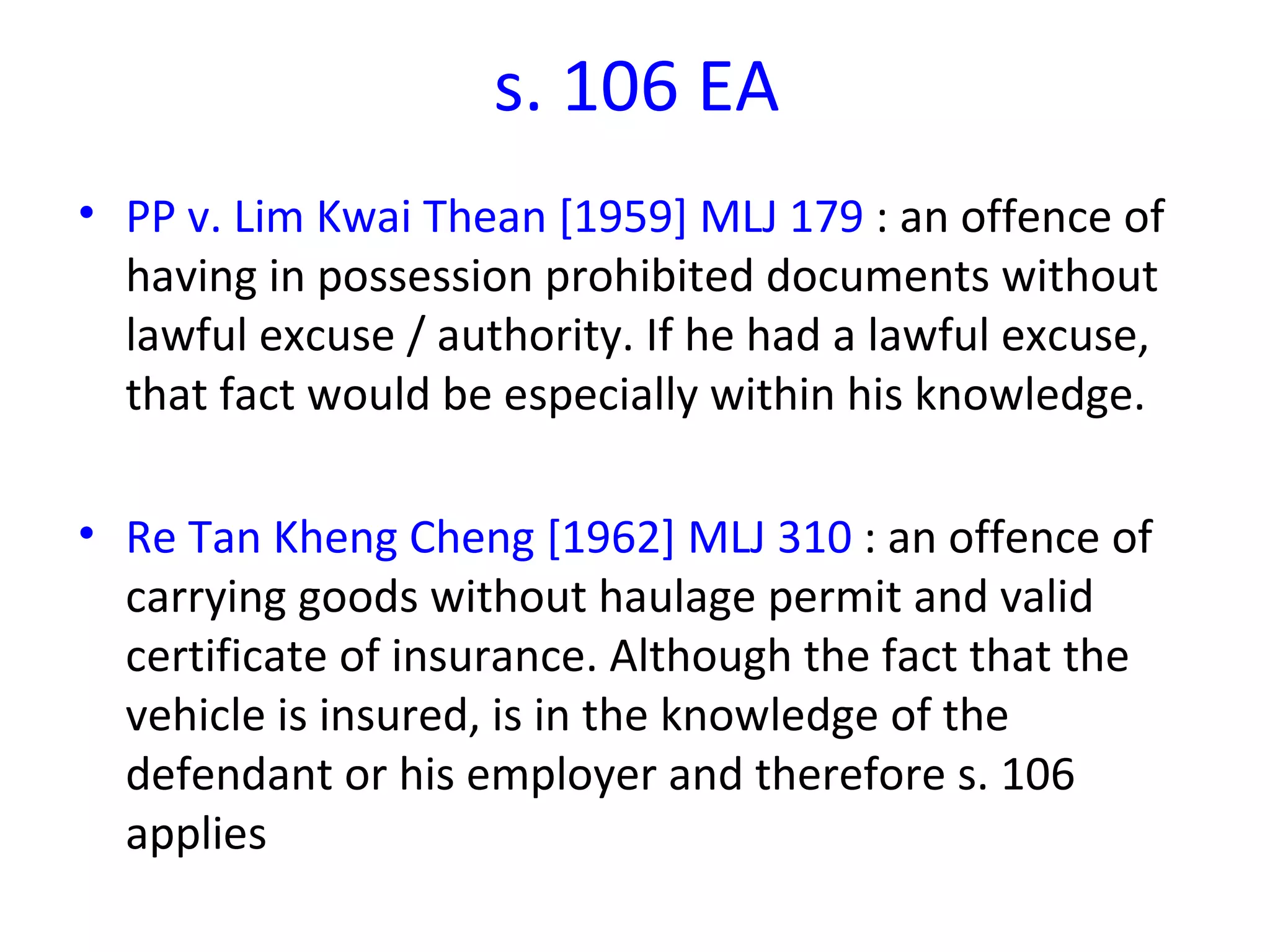 s. 106 EA PP v. Lim Kwai Thean [1959] MLJ 179  : an offence of having in possession prohibited documents without lawful excuse / authority. If he had a lawful excuse, that fact would be especially within his knowledge. Re Tan Kheng Cheng [1962] MLJ 310  : an offence of carrying goods without haulage permit and valid certificate of insurance.  Although the fact that the vehicle is insured, is in the knowledge of the defendant or his employer and therefore s. 106 applies  