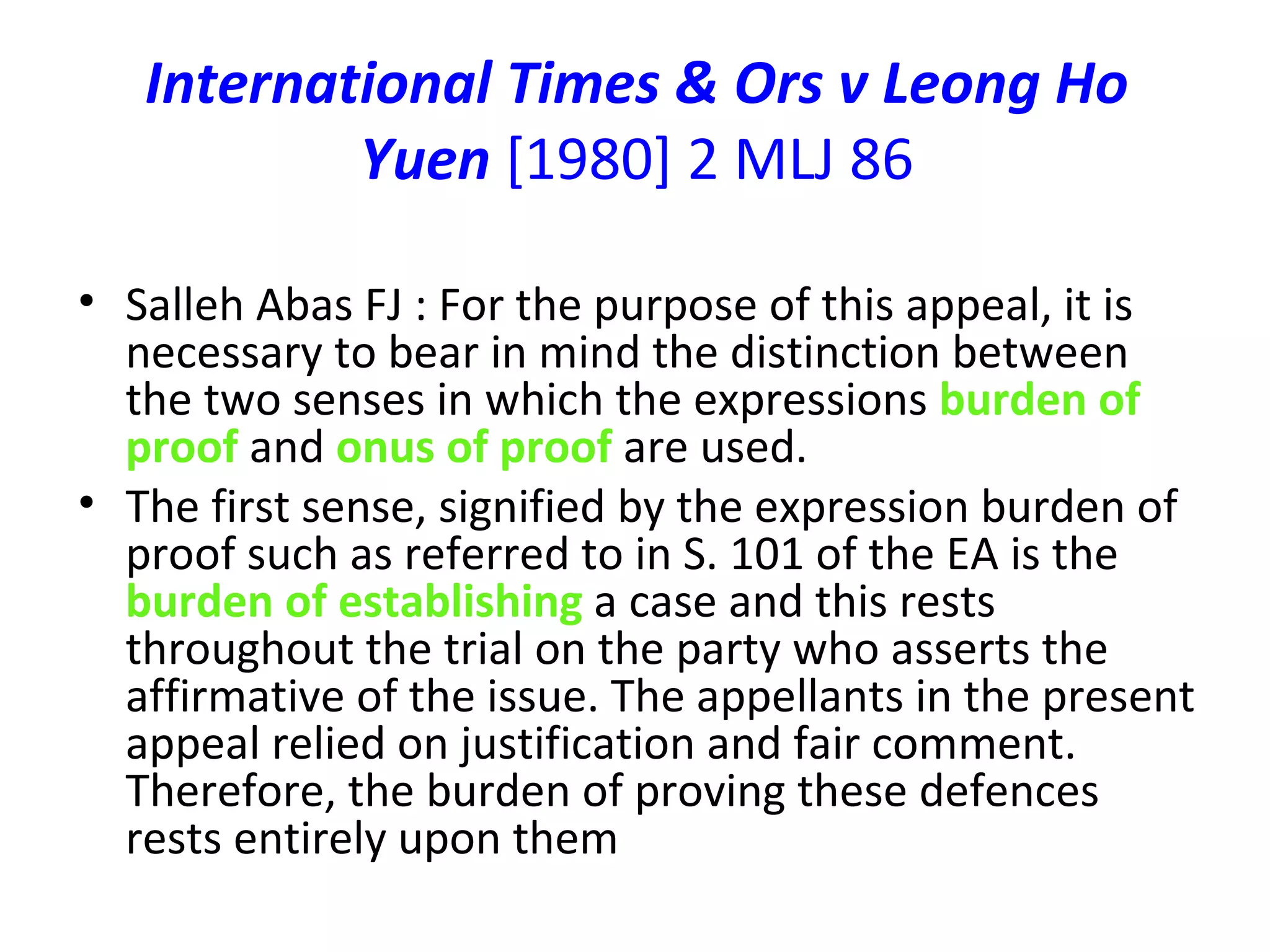 International Times & Ors v Leong Ho Yuen  [1980] 2 MLJ 86 Salleh Abas FJ : For the purpose of this appeal, it is necessary to bear in mind the distinction between the two senses in which the expressions  burden of proof  and  onus of proof  are used. The first sense, signified by the expression burden of proof such as referred to in S. 101 of the EA is the  burden of establishing  a case and this rests throughout the trial on the party who asserts the affirmative of the issue. The appellants in the present appeal relied on justification and fair comment. Therefore, the burden of proving these defences rests entirely upon them 