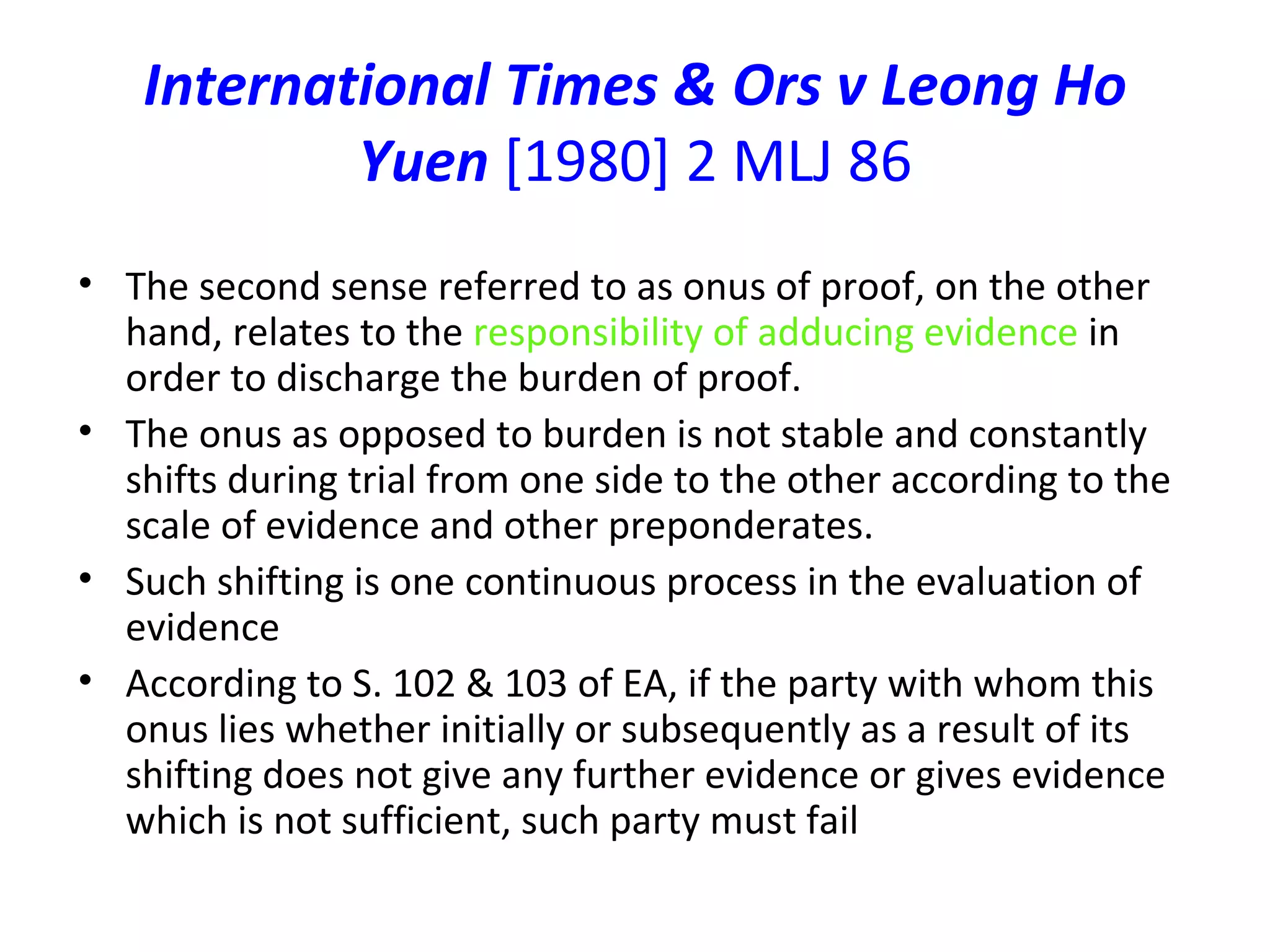 International Times & Ors v Leong Ho Yuen  [1980] 2 MLJ 86 The second sense referred to as onus of proof, on the other hand, relates to the  responsibility of adducing evidence  in order to discharge the burden of proof.  The onus as opposed to burden is not stable and constantly shifts during trial from one side to the other according to the scale of evidence and other preponderates. Such shifting is one continuous process in the evaluation of evidence According to S. 102 & 103 of EA, if the party with whom this onus lies whether initially or subsequently as a result of its shifting does not give any further evidence or gives evidence which is not sufficient, such party must fail 