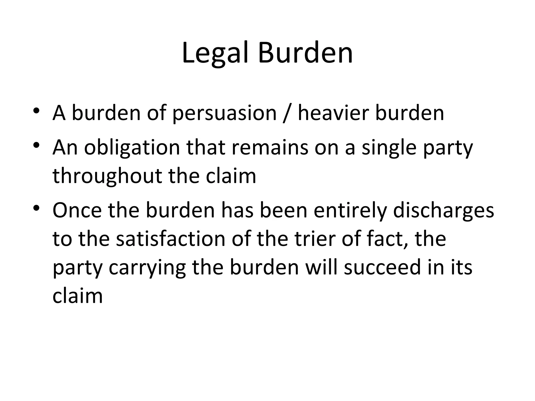 Legal Burden A burden of persuasion / heavier burden An obligation that remains on a single party throughout the claim Once the burden has been entirely discharges to the satisfaction of the trier of fact, the party carrying the burden will succeed in its claim 