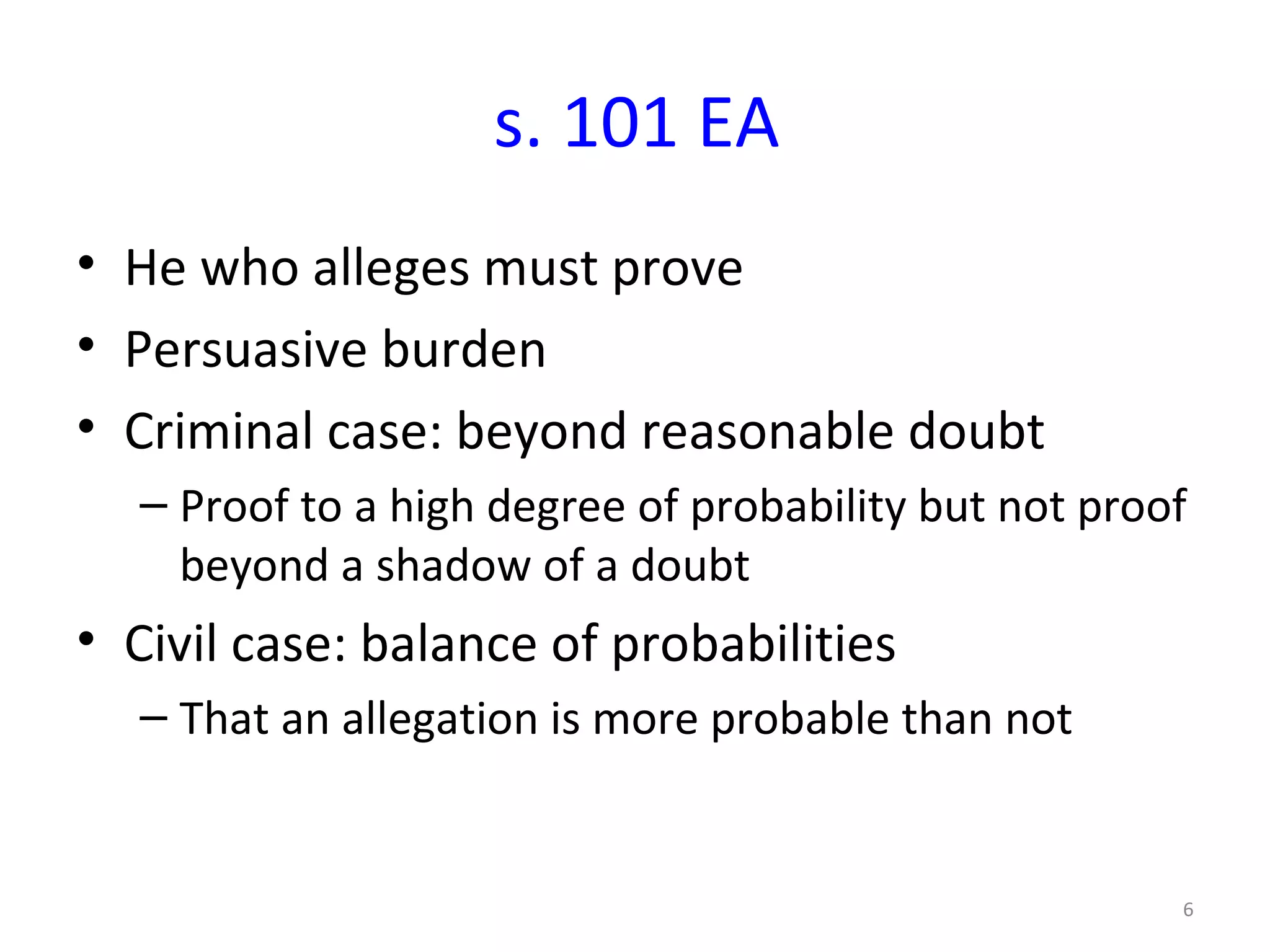 s. 101 EA He who alleges must prove Persuasive burden Criminal case: beyond reasonable doubt Proof to a high degree of probability but not proof beyond a shadow of a doubt  Civil case: balance of probabilities That an allegation is more probable than not 
