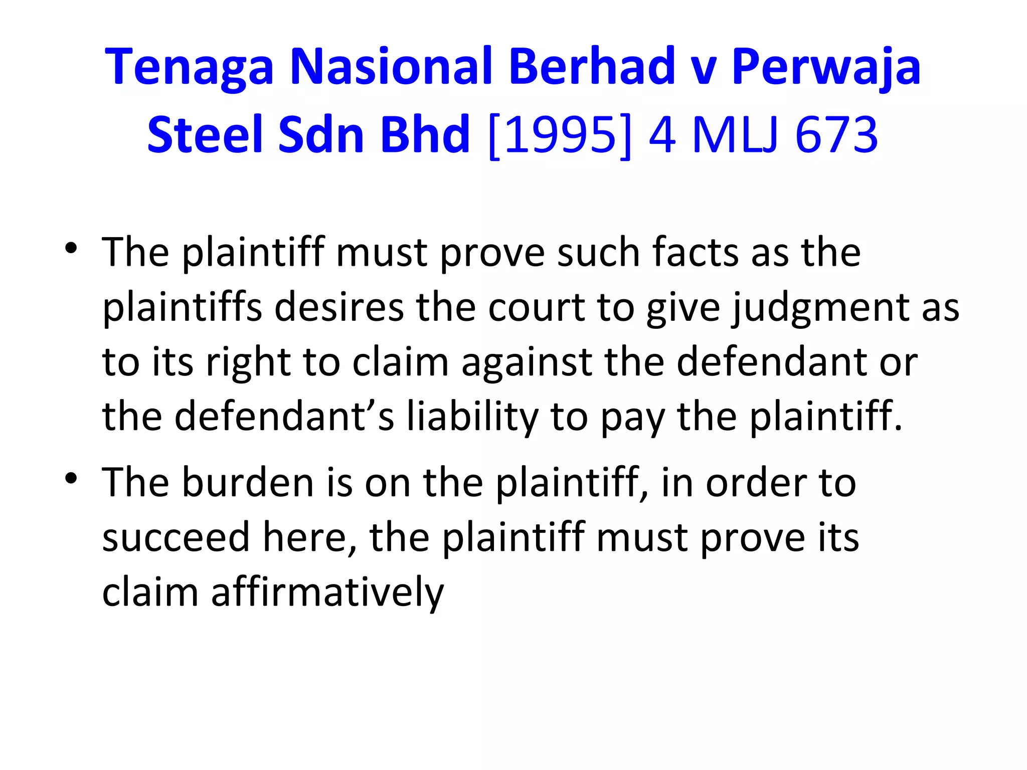 Tenaga Nasional Berhad v Perwaja Steel Sdn Bhd  [1995] 4 MLJ 673 The plaintiff must prove such facts as the plaintiffs desires the court to give judgment as to its right to claim against the defendant or the defendant’s liability to pay the plaintiff. The burden is on the plaintiff, in order to succeed here, the plaintiff must prove its claim affirmatively 