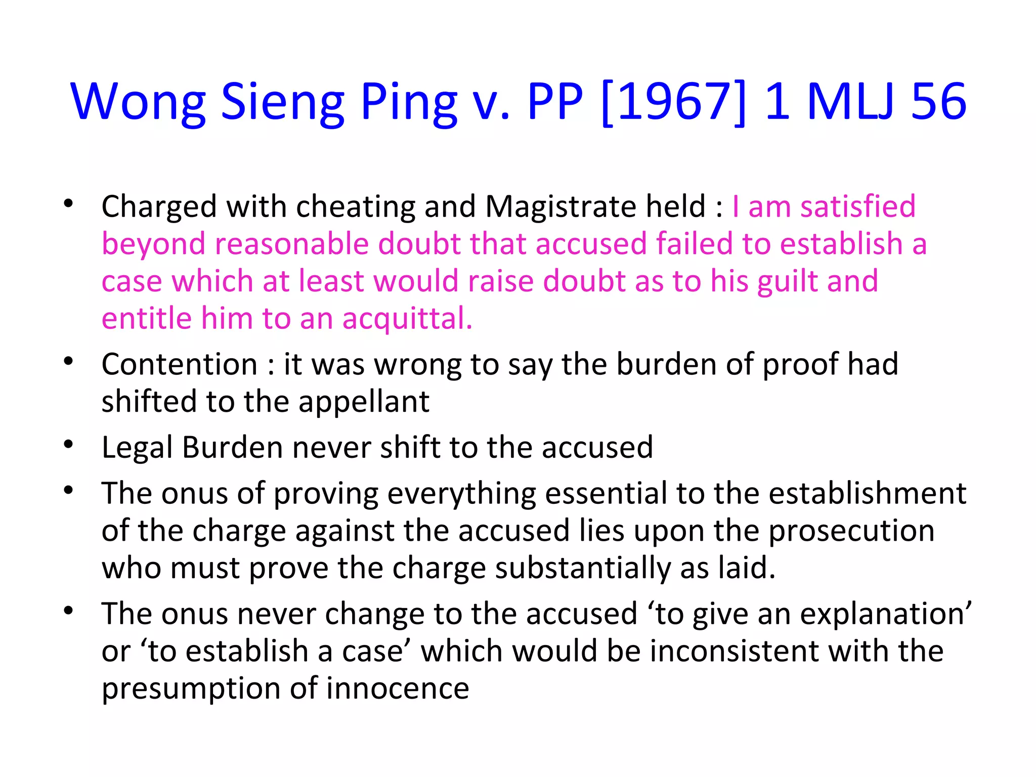 Wong Sieng Ping v. PP [1967] 1 MLJ 56 Charged with cheating and Magistrate held :  I am satisfied beyond reasonable doubt that accused failed to establish a case which at least would raise doubt as to his guilt and entitle him to an acquittal.  Contention : it was wrong to say  the burden of proof had shifted to the appellant  Legal Burden never shift to the accused  The onus of proving everything essential to the establishment of the charge against the accused lies upon the prosecution who must prove the charge substantially as laid.  The onus never change to the accused ‘to give an explanation’ or ‘to establish a case’ which would be inconsistent with the presumption of innocence 