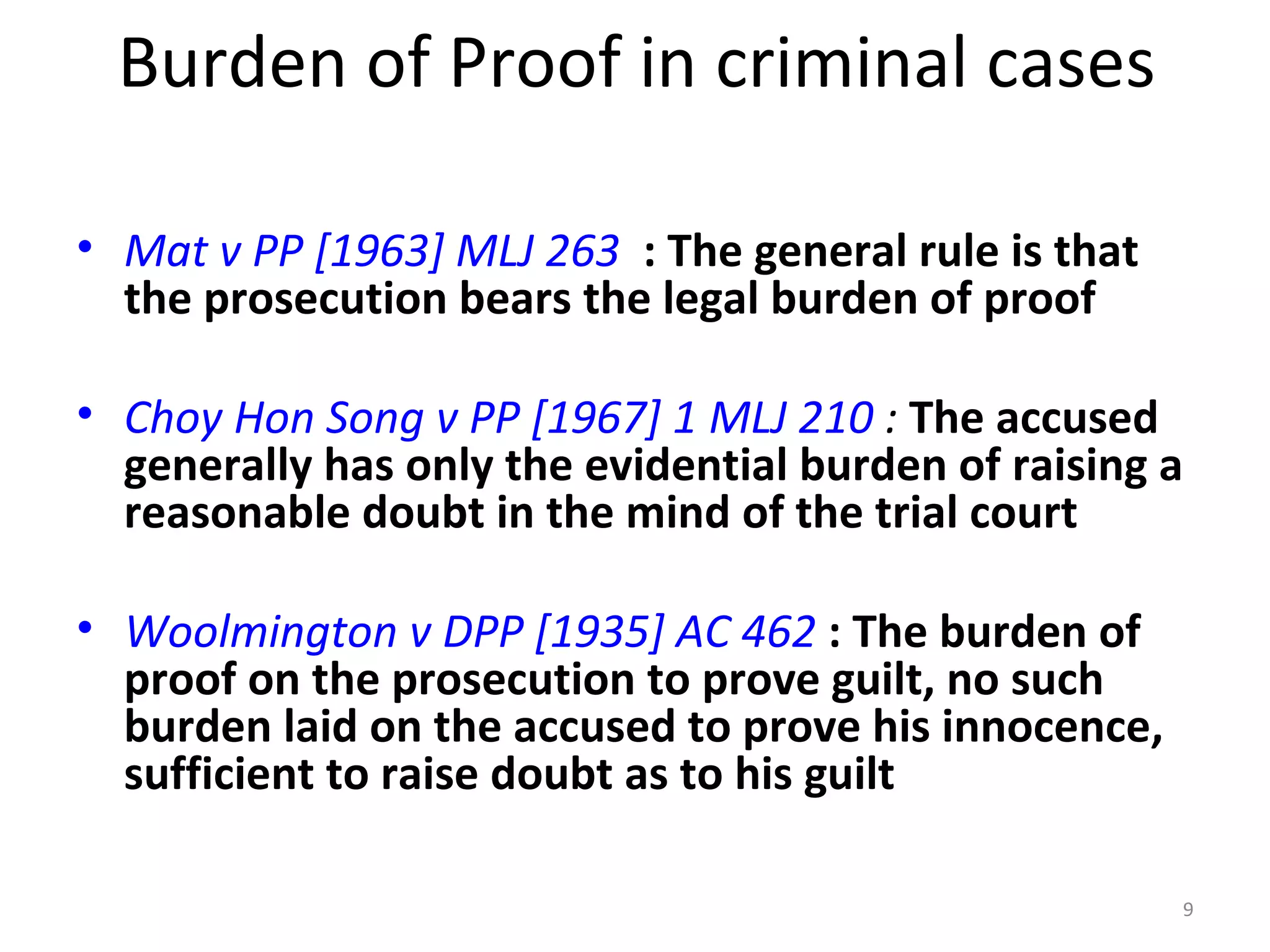 Burden of Proof in criminal cases Mat v PP [1963] MLJ 263   : The general rule is that the prosecution bears the legal burden of proof Choy Hon Song v PP [1967] 1 MLJ 210  :  The accused generally has only the evidential burden of raising a reasonable doubt in the mind of the trial court Woolmington v DPP [1935] AC 462  : The burden of proof on the prosecution to prove guilt, no such burden laid on the accused to prove his innocence, sufficient to raise doubt as to his guilt 