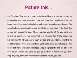  It’s Christmas Eve and you have just returned home from a productive yet
exhausting shopping excursion. As you drag your purchases into your
home, you shiver, your teeth chatter as the cold seeps into your bones. You
can clearly see your breath as you fumble to get your keys in the front door
so you can escape the cold. Then, you drop your keys! As you bend over
to pick up your keys, you notice that your neighbor has finally cleaned up
his front lawn!!! (It was always such a mess and an embarrassment to the
neighborhood)! Now, the neighbor’s yard looks clean and attractive. You
finally get inside with your packages, wrap the presents, and fall asleep on
your couch. When you wake up, you go out front to make sure you didn’t
drop anything, but when you look at neighbor’s house, you see….
 