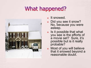  It snowed.
 Did you see it snow?
No, because you were
asleep.
 Is it possible that what
you see is the efforts of
a movie set? Sure, it’s
possible but is it really
probable?
 Most of you will believe
that it snowed beyond a
reasonable doubt.
 